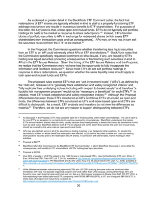30
As explained in greater detail in the BlackRock ETF Comment Letter, the fact that
redemptions of ETF shares are typically effected in-kind is vital to a properly-functioning ETF
arbitrage mechanism and results in numerous benefits to ETF shareholders. For purposes of
this letter, the key point is that, unlike open-end mutual funds, ETFs do not typically sell portfolio
holdings for cash in the market in response to share redemptions.55
Instead, ETFs transfer
blocks of portfolio securities to APs in exchange for redeemed shares (which saves ETF
shareholders from transaction costs and tax consequences). APs may, or may not, in turn sell
the securities received from the ETF in the market.56
In the Proposal, the Commission questions whether transferring less liquid securities
from an ETF to an AP could adversely affect APs or ETF shareholders.57
BlackRock notes that
the Commission specifically requested comment on what issues, if any, are raised by ETFs
holding less liquid securities (including consequences of transferring such securities in-kind to
APs) in the ETF Issues Release. Given the timing of the ETF Issues Release and the Proposal,
we realize that the Commission may not have had the opportunity to fully incorporate the
information and feedback received.58
Since most ETFs do not sell portfolio holdings in
response to share redemptions, we question whether the same liquidity rules should apply to
both open-end mutual funds and ETFs.
The proposed rules exempt ETFs that are “unit investment trusts” (“UITs”), as defined by
the 1940 Act, because UITs “generally track established and widely recognized indices” and
“fully replicate their underlying indices including with respect to basket assets” and therefore “a
liquidity risk management program” would not be “necessary or beneficial” for such ETFs.59
In
practice, most ETFs track established and widely recognized indices.60
Although the Proposal
differentiates between those ETFs structured as UITs and those ETFs structured as open-end
funds, the differences between ETFs structured as UITs and index-based open-end ETFs are
difficult to distinguish. As a result, ETF analysts and investors do not view the differences as
material.61
Therefore, we do not see any reason to support distinguishing between ETFs
55
As discussed in the Proposal, ETFs may substitute cash for in-kind securities under certain circumstances. The use of cash is,
for most ETFs, an exception to normal (in-kind) practices required by circumstances. BlackRock understands that certain
ETFs sell and redeem shares solely for cash, usually because they invest primarily in assets that cannot be transferred in-kind,
such as bank loans. BlackRock believes such ETFs are atypical and, to the extent they operate like open-end mutual funds,
should be covered by the same rules as open-end mutual funds.
56
APs may also (a) hold some or all of the securities as trading inventory or as hedges for other positions, (b) transfer the
securities to a client on whose behalf the redemption was effected, or (c) use the securities to settle and close out existing
short positions incurred prior to the redemption of ETF shares, in connection with client trades, market making or other
activities.
57
Proposal at 62277.
58
BlackRock refers the Commission to the BlackRock ETF Comment Letter, in which BlackRock discusses in some detail the
consequences, and benefits to ETF shareholders, of ETFs’ holding less liquid securities.
59
Proposal at 62289.
60
Over 99% of assets in US ETFs subject to the 1940 Act are in index-based ETFs. See Cinthia Murphy, ETF.com, When, if
Ever, Will Active ETFs Take Off? (Jul. 7, 2015), available at http://www.etf.com/sections/features-and-news/when-if-ever-will-
active-etfs-take?nopaging=1; Phil Mackintosh and Ka Wo Chen, KCG, It’s All About Active ETFs (Jan. 12, 2016), available at
https://ptportal.kcg.com/kresearch/do/research/getDownload?attachmentId=4107&username=8FEW5ecT13JTdHAY7Qm0TA=
=.
61
While differences between index-tracking open-end ETFs and UIT ETFs tracking the same index are small and often
immaterial, ETFs are now typically organized as open-end funds rather than UITs because, among other things, UITs are
forced to incur cash drag that open-end funds are not. See e.g., Morningstar’s analysis of iShares Core S&P 500 ETF (IVV), a
fully-replicating index-based open-end ETF, comparing it with SPDR S&P 500 (SPY), a UIT, and Vanguard S&P 500 ETF, a
share class of an open-end mutual fund, available at
http://analysis.morningstar.com/analystreport/ear.aspx?Symbol=IVV&Country=usa.
 
