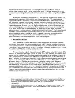 33
majority of ETFs meet redemptions in-kind making the three-day liquid asset minimum
confusing and difficult to apply. For the small portion of ETFs that meet redemptions in cash,
we recommend including tailored liquidity risk management rules within a comprehensive ETF
rule.
Further, the Proposal would prohibit an ETF from acquiring any less liquid asset or 15%
standard asset, respectively, if immediately after the acquisition, the ETF would be below
applicable thresholds. We ask the Commission to clarify the meaning of the words “acquire”
and “acquisition”, as used in this context. Is receipt of a security included in an In-Kind ETF’s
creation basket an “acquisition”? If so, the proposed rules would seem to require In-Kind ETFs
to exclude less liquid securities from their creation baskets under certain circumstances. As
with index-tracking open-end mutual funds, this result could present issues for index-tracking
ETFs, which under some circumstances might be challenged to both comply with these
requirements and meet their objective of tracking their benchmark index.67
The Proposal would
force ETFs to deviate from this requirement by removing less liquid securities from creation
baskets to avoid “acquiring” more while above a threshold. Given the Commission’s long-
standing interest in the use of baskets, we recommend addressing the issues in a
comprehensive ETF rule, as explained more fully in the next section.
C. ETF Basket Flexibility
The Commission alludes in the Proposal to the interaction of the proposed rules and
provisions of Commission exemptive orders applicable to ETFs relating to basket construction,
and requests comment on whether additional flexibility in ETF basket construction would result
in favorable or unfavorable changes in how ETFs manage the liquidity of their holdings.68
In our
view, additional ETF basket flexibility would be desirable.
The overwhelming majority of assets invested in ETFs subject to the 1940 Act is in ETFs
that have an investment objective of tracking an index. ETFs (and open-end mutual funds) that
seek to track an index use one of two index-tracking techniques: (a) full replication, in which all
of the components of an index are held at the same weight as the index, or (b) optimization, in
which a subset of the components of an index is held in weightings determined by mathematical
techniques for matching key risk characteristics of the index as a whole. Many ETFs are fully-
replicating, but ETFs that track very broad indices, comprised in some cases of several
thousand securities, are typically optimized. An ETF that is fully-replicating by definition exactly
matches its index, so its portfolio liquidity based on the Commission’s proposed days-to-
liquidate methodology is determined by the interaction of the index’s composition and the ETF’s
size.69
An ETF that is optimized requires selection from among an index’s components, and
therefore its portfolio liquidity could be greater or lesser than the full index (but only within the
risk tolerance of the optimization).
67
Under the Proposal, an ETF could be prohibited from including holdings in its creation basket if either (a) the ETF grows
sufficiently large that a portion of some holdings could not converted into cash within 3 days without affecting the price, or (b)
the ETF’s index becomes less liquid over time (due to changes in index constituents and weightings as the result of normal
market activity such as, for example, bond issuance patterns, rather than a change of index rules).
68
Proposal at 62291.
69
Indexes, unlike funds, can be of indeterminate size, and use “weightings” rather than specific amounts of holdings. It would
therefore not be possible to determine an index’s “portfolio liquidity” using a “days-to-trade” methodology similar to that
proposed by the Commission.
 
