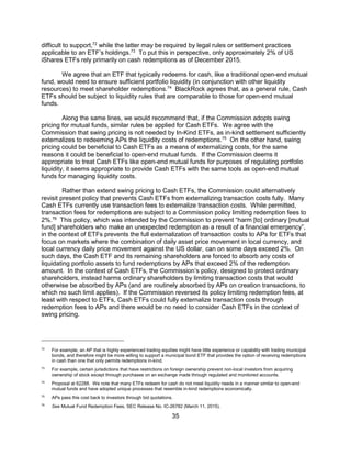 35
difficult to support,72
while the latter may be required by legal rules or settlement practices
applicable to an ETF’s holdings.73
To put this in perspective, only approximately 2% of US
iShares ETFs rely primarily on cash redemptions as of December 2015.
We agree that an ETF that typically redeems for cash, like a traditional open-end mutual
fund, would need to ensure sufficient portfolio liquidity (in conjunction with other liquidity
resources) to meet shareholder redemptions.74
BlackRock agrees that, as a general rule, Cash
ETFs should be subject to liquidity rules that are comparable to those for open-end mutual
funds.
Along the same lines, we would recommend that, if the Commission adopts swing
pricing for mutual funds, similar rules be applied for Cash ETFs. We agree with the
Commission that swing pricing is not needed by In-Kind ETFs, as in-kind settlement sufficiently
externalizes to redeeming APs the liquidity costs of redemptions.75
On the other hand, swing
pricing could be beneficial to Cash ETFs as a means of externalizing costs, for the same
reasons it could be beneficial to open-end mutual funds. If the Commission deems it
appropriate to treat Cash ETFs like open-end mutual funds for purposes of regulating portfolio
liquidity, it seems appropriate to provide Cash ETFs with the same tools as open-end mutual
funds for managing liquidity costs.
Rather than extend swing pricing to Cash ETFs, the Commission could alternatively
revisit present policy that prevents Cash ETFs from externalizing transaction costs fully. Many
Cash ETFs currently use transaction fees to externalize transaction costs. While permitted,
transaction fees for redemptions are subject to a Commission policy limiting redemption fees to
2%.76
This policy, which was intended by the Commission to prevent “harm [to] ordinary [mutual
fund] shareholders who make an unexpected redemption as a result of a financial emergency”,
in the context of ETFs prevents the full externalization of transaction costs to APs for ETFs that
focus on markets where the combination of daily asset price movement in local currency, and
local currency daily price movement against the US dollar, can on some days exceed 2%. On
such days, the Cash ETF and its remaining shareholders are forced to absorb any costs of
liquidating portfolio assets to fund redemptions by APs that exceed 2% of the redemption
amount. In the context of Cash ETFs, the Commission’s policy, designed to protect ordinary
shareholders, instead harms ordinary shareholders by limiting transaction costs that would
otherwise be absorbed by APs (and are routinely absorbed by APs on creation transactions, to
which no such limit applies). If the Commission reversed its policy limiting redemption fees, at
least with respect to ETFs, Cash ETFs could fully externalize transaction costs through
redemption fees to APs and there would be no need to consider Cash ETFs in the context of
swing pricing.
72
For example, an AP that is highly experienced trading equities might have little experience or capability with trading municipal
bonds, and therefore might be more willing to support a municipal bond ETF that provides the option of receiving redemptions
in cash than one that only permits redemptions in-kind.
73
For example, certain jurisdictions that have restrictions on foreign ownership prevent non-local investors from acquiring
ownership of stock except through purchases on an exchange made through regulated and monitored accounts.
74
Proposal at 62288. We note that many ETFs redeem for cash do not meet liquidity needs in a manner similar to open-end
mutual funds and have adopted unique processes that resemble in-kind redemptions economically.
75
APs pass this cost back to investors through bid quotations.
76
See Mutual Fund Redemption Fees, SEC Release No. IC-26782 (March 11, 2015).
 