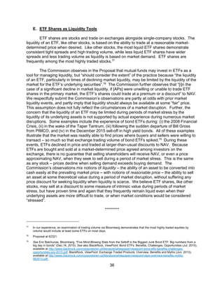 36
E. ETF Shares as Liquidity Tools
ETF shares are stocks and trade on exchanges alongside single-company stocks. The
liquidity of an ETF, like other stocks, is based on the ability to trade at a reasonable market-
determined price when desired. Like other stocks, the most liquid ETF shares demonstrate
consistent tight spreads and high trading volume, while less liquid ETF shares have wider
spreads and less trading volume as liquidity is based on market demand. ETF shares are
frequently among the most highly traded stocks.77
The Commission observes in the Proposal that mutual funds may invest in ETFs as a
tool for managing liquidity, but “should consider the extent” of the practice because “the liquidity
of an ETF, particularly in times of declining market liquidity, may be limited by the liquidity of the
market for the ETF’s underlying securities”.78
The Commission further observes that “[i]n the
case of a significant decline in market liquidity, if [APs] were unwilling or unable to trade ETF
shares in the primary market, the ETF’s shares could trade at a premium or a discount” to NAV.
We respectfully submit the Commission’s observations are partly at odds with prior market
liquidity events, and partly imply that liquidity should always be available at some “fair” price.
This assumption does not fully reflect the circumstances of a market disruption. Further, the
concern that the liquidity of an ETF may be limited during periods of market stress by the
liquidity of its underlying assets is not supported by actual experience during numerous market
disruptions. Some examples include the experience of bond ETFs during: (i) the 2008 Financial
Crisis, (ii) in the wake of the Taper Tantrum, (iii) following the sudden departure of Bill Gross
from PIMCO, and (iv) in the December 2015 sell-off in high yield bonds. All of these examples
illustrate that the market was readily able to find prices where buyers and sellers were willing to
transact – so much so that exchange trading volume of bond ETFs spiked.79
During these
events, ETFs declined in price and traded at larger-than-usual discounts to NAV. Because
ETFs are bought and sold at a market-determined price agreed among investors on the
exchange, there is no guarantee that selling shareholders will receive NAV, or even a price
approximating NAV, when they seek to sell during a period of market stress. This is the same
as any stock – prices decline when selling demand exceeds buying demand. The
Commission’s observations mix notions of liquidity – the ability of an asset to be converted into
cash easily at the prevailing market price – with notions of reasonable price – the ability to sell
an asset at some theoretical value during a period of market disruption, without suffering any
price discount for seeking liquidity when liquidity is scarce. We believe ETF shares, like other
stocks, may sell at a discount to some measure of intrinsic value during periods of market
stress, but have proven time and again that they frequently remain liquid even when their
underlying assets are more difficult to trade, or when market conditions would be considered
“stressed”.
**********
77
In our experience, an examination of trading volume via Bloomberg demonstrates that the most highly traded equities by
volume would include at least some ETFs on most days.
78
Proposal at 62321.
79
See Eric Balchunas, Bloomberg, “Five Mind-Blowing Stats from the Selloff in the Biggest Junk Bond ETF: Big numbers from a
big day in bonds” (Dec.14, 2015). See also BlackRock, ViewPoint, Bond ETFs: Benefits, Challenges, Opportunities (Jul. 2015),
available at http://www.blackrock.com/corporate/en-pt/literature/whitepaper/viewpoint-bond-etfs-benefits-challenges-
opportunities-july-2015.pdf; BlackRock, ViewPoint, Exchange Traded Products: Overview, Benefits and Myths (Jun. 2013),
available at http://www.blackrock.com/corporate/en-us/literature/whitepaper/viewpoint-etps-overview-benefits-myths-
062013.pdf.
 