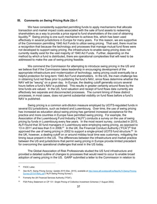 37
III. Comments on Swing Pricing Rule 22c-1
We have consistently supported permitting funds to apply mechanisms that allocate
transaction and market impact costs associated with the sale of fund assets to redeeming
shareholders as a way to provide a price signal to fund shareholders of the cost of obtaining
liquidity.80
Swing pricing is one such mechanism to achieve this, which has been used
effectively in several jurisdictions in Europe for many years. For this reason, we are supportive
of the Commission permitting 1940 Act Funds to utilize swing pricing. That said, there must be
a recognition that because the technology and processes that manage mutual fund flows were
not developed to support swing pricing, the infrastructure to enable swing pricing does not
currently readily exist for the vast majority of 1940 Act Funds. Further, depending on the
method by which a fund is distributed, there are operational complexities that will need to be
addressed to make the use of swing pricing feasible.
We commend the Commission for attempting to introduce swing pricing in the US and
we believe that if the Commission takes leadership in encouraging development of the
appropriate infrastructure and modernization of technology, swing pricing could eventually be a
helpful protection for long-term 1940 Act Fund shareholders. In the US, the main challenge lies
in obtaining fund net flows prior to publishing the fund’s NAV, since flows determine whether the
NAV will be “swung” on a given day. In Europe, the dealing cutoff generally occurs several
hours before a fund’s NAV is published. This results in greater certainty around flows by the
time funds are valued. In the US, fund valuation and receipt of fund flows data currently are
effectively two separate and disconnected processes. The current timing of these distinct
processes, in most cases, does not permit substantial visibility on fund flows before a fund’s
NAV is published.
Swing pricing is a common anti-dilution measure employed by UCITS-regulated funds in
several EU jurisdictions, such as Ireland and Luxembourg. Over time, the use of swing pricing
has increased as education about swing pricing has garnered increased acceptance for the
practice and more countries in Europe have permitted swing pricing. For example, the
Association of the Luxembourg Fund Industry (“ALFI”) conducts a survey on the use of swing
pricing by funds in Luxembourg every few years. In the most recent survey, conducted in 2015,
ALFI found that 30 fund managers in Luxembourg were employing swing pricing, as opposed to
13 in 2011 and less than 5 in 2006.81
In the UK, the Financial Conduct Authority (“FCA”)82
first
approved the use of swing pricing in 2002 to support a single-priced UCITS fund structure.83
In
the UK, however, a dealing cutoff on or around midday local time was customary, mitigating the
timing issue present in the US. The differences between the infrastructure and market practice
between the US and jurisdictions that permit swing pricing in Europe provide limited precedent
for overcoming the operational challenges that exist in the US today.
The Global Association of Risk Professionals studied the US fund infrastructure and
provided a detailed outline of changes to processes that would need to occur to enable broad
adoption of swing pricing in the US. GARP submitted a letter to the Commission in relation to
80
FSOC Letter.
81
See ALFI, Swing Pricing Survey: Update 2015 (Dec. 2015), available at http://www.alfi.lu/sites/alfi.lu/files/ALFI-Swing-Pricing-
Survey-2015-FINAL.pdf (“ALFI Swing Pricing Survey”).
82
Formerly the UK Financial Services Authority (“FSA”).
83
FSA Policy Statement on CP 131: Single Pricing of Collective Investment Schemes (1 August 2002).
 