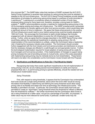 38
this comment file.84
The GARP letter notes that members of GARP reviewed the ALFI 2015
Swing Pricing Guidelines to ascertain best practices for swing pricing that could be adopted or
adapted to the US fund infrastructure. The ALFI 2015 Swing Pricing Guidelines provide detailed
descriptions of principles for performing swing pricing based on practices of funds domiciled in
Luxembourg.85
Luxembourg is a jurisdiction where a substantial number of funds have
employed swing pricing for many years and, therefore, provides a strong basis for GARP’s
analysis.86
GARP’s recommendations provide a roadmap for implementing swing pricing in the
US by leveraging existing technology and infrastructure. The GARP proposal would necessitate
changes to systems for transfer agents and other fund service providers, which would likely take
a significant amount of time to implement. We agree that these enhancements to the existing
US fund infrastructure would need to occur before swing pricing could be broadly adopted by
1940 Act Funds. We encourage the Commission to lead a broad dialogue that includes
engagement with all relevant stakeholders to evolve the US infrastructure to support swing
pricing. Further, while we agree that the changes described in the GARP Swing Pricing Letter
would likely address the operational impediments to adopting swing pricing in the US,
implementation of the recommendations is unlikely, unless the Commission takes a leadership
role in fostering the necessary industry-wide evolution. The Commission should consider
further engagement with the fund industry and fund service providers and distributors to ensure
that the necessary changes are effected in a well-thought out and appropriate manner. Further,
the technological modernization required for broad adoption of swing pricing will be costly for
fund managers and fund service providers. If the implementation of changes to support swing
pricing increases the cost of providing services to mutual funds, some of the costs associated
with implementing swing pricing may be indirectly borne by fund shareholders. These factors
will need to be taken into consideration as the Commission moves forward with this Proposal.
A. Clarifications and Modifications to Rule 22c-1 That Would be Helpful
Recognizing that today there exists significant impediments to the full implementation of
swing pricing in the US, we are making several recommendations to clarify and improve
proposed Rule 22c-1, to permit swing pricing to operate effectively, should the needed US fund
infrastructure modernization occur.
Swing Thresholds
First, with respect to swing thresholds, it appears that the Commission has contemplated
that funds would set a single swing threshold, above which the fund’s NAV would be swung.
We believe that flexibility in determining and defining the swing threshold would allow swing
pricing rules to be flexible and adapt over time as technology and infrastructure evolve. This
flexibility is permitted in Europe. In particular, the Commission should clarify that funds are
permitted to create an “asymmetric” swing threshold where the threshold for inflows is different
than the threshold for outflows.87
We further recommend that the Commission allow funds to
set a swing threshold as a dollar-value, not just as a percentage of fund NAV, as proposed. A
dollar-value may be more relevant for some funds; in particular, smaller funds may not
84
GARP Swing Pricing Letter.
85
ALFI, 2015 Swing Pricing Guidelines (Dec. 2015), available at http://www.alfi.lu/sites/alfi.lu/files/Swing-Pricing-guidelines-
final.pdf (“ALFI Swing Pricing Guidelines”).
86
ALFI Swing Pricing Survey.
87
According to ALFI, two-thirds of asset managers using swing pricing for Luxembourg-domiciled funds use asymmetric swing
thresholds. See ALFI Swing Pricing Survey.
 