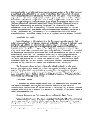 39
experience liquidity or market impact issues, even if a large percentage of the fund is redeemed
or purchased. Without flexibility to set a swing threshold as a dollar-value, small but growing
funds will need to continuously adjust swing thresholds as the fund grows. Funds should also
be permitted to set multiple swing threshold levels for a given fund, where each threshold could
be associated with different swing factors. Such a sliding swing threshold would allow partial
swing pricing to more precisely reflect different levels of costs associated with the disposition
(purchase) of securities for different trade sizes.88
Lastly, mutual fund boards should not be
responsible for determining and approving swing thresholds. Determinations of swing
thresholds should be made by a Swing Pricing Committee, establishing a process for timely
changes and interventions. The use of a Swing Pricing Committee is generally the practice in
Europe. The Swing Pricing Committee should report to the mutual fund board at regular
scheduled intervals. Mutual fund boards should not be required to approve all swing thresholds.
Safe Harbor from Liability
In permitting funds to utilize swing pricing, the Commission needs to recognize that
certain components of the swing pricing process will be based on estimates. In particular, swing
pricing in the US will likely use estimates in the following ways: (i) current day net flows
estimates calculated using prior day NAV (to provide advisers with sufficient information to
make the decision on whether or not to swing the NAV); (ii) a price impact component of the
swing factor, which will be an estimate; and (iii) the swing threshold is an estimate of when costs
incurred through the disposition (purchase) of fund assets associated with net flows will have a
material impact on the fund. The Commission should clarify in the adopting release that it
recognizes there will be an element of estimated components in the determination to swing a
NAV and in estimating the amount that the NAV should be swung. The Commission should
further clarify that it is comfortable with fund managers and their administrators using these
estimates in a disciplined and documented manner when employing swing pricing.
The Commission should further provide a safe harbor from liability for differences
between estimates and what is observed ex-post if swing pricing procedures are followed
properly. We believe this is important not only because of the reliance of swing pricing on
estimates but also because fund managers and mutual fund boards will be more likely to adopt
swing pricing if they believe that their liability is limited by the regulation. Without a safe harbor,
funds may be reticent to adopt swing pricing.
Compliance Timeline
As outlined in the detailed letter submitted by GARP, we believe at least two years lead
time is needed to allow for the changes to infrastructure to take place. We, therefore,
recommend that the Commission set the effective date of the swing pricing provisions to at least
two years after the final rule is adopted. This will permit an orderly and industry-wide process to
make the necessary changes.
Financial Statements and Performance Reporting Regarding Swing Pricing
We agree that the “swung” NAV should be used as the official fund NAV for performance
reporting purposes; this is consistent with the practice in Europe. However, given that swing
pricing, as proposed, will be optional, there could be inconsistencies in comparing performance
88
ALFI Swing Pricing Guidelines reference multiple swing thresholds as a useful practice.
 