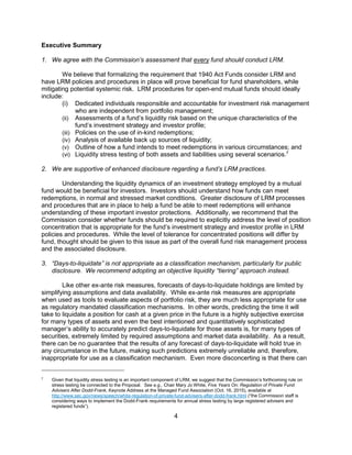 4
Executive Summary
1. We agree with the Commission’s assessment that every fund should conduct LRM.
We believe that formalizing the requirement that 1940 Act Funds consider LRM and
have LRM policies and procedures in place will prove beneficial for fund shareholders, while
mitigating potential systemic risk. LRM procedures for open-end mutual funds should ideally
include:
(i) Dedicated individuals responsible and accountable for investment risk management
who are independent from portfolio management;
(ii) Assessments of a fund’s liquidity risk based on the unique characteristics of the
fund’s investment strategy and investor profile;
(iii) Policies on the use of in-kind redemptions;
(iv) Analysis of available back up sources of liquidity;
(v) Outline of how a fund intends to meet redemptions in various circumstances; and
(vi) Liquidity stress testing of both assets and liabilities using several scenarios.7
2. We are supportive of enhanced disclosure regarding a fund’s LRM practices.
Understanding the liquidity dynamics of an investment strategy employed by a mutual
fund would be beneficial for investors. Investors should understand how funds can meet
redemptions, in normal and stressed market conditions. Greater disclosure of LRM processes
and procedures that are in place to help a fund be able to meet redemptions will enhance
understanding of these important investor protections. Additionally, we recommend that the
Commission consider whether funds should be required to explicitly address the level of position
concentration that is appropriate for the fund’s investment strategy and investor profile in LRM
policies and procedures. While the level of tolerance for concentrated positions will differ by
fund, thought should be given to this issue as part of the overall fund risk management process
and the associated disclosure.
3. “Days-to-liquidate” is not appropriate as a classification mechanism, particularly for public
disclosure. We recommend adopting an objective liquidity “tiering” approach instead.
Like other ex-ante risk measures, forecasts of days-to-liquidate holdings are limited by
simplifying assumptions and data availability. While ex-ante risk measures are appropriate
when used as tools to evaluate aspects of portfolio risk, they are much less appropriate for use
as regulatory mandated classification mechanisms. In other words, predicting the time it will
take to liquidate a position for cash at a given price in the future is a highly subjective exercise
for many types of assets and even the best intentioned and quantitatively sophisticated
manager’s ability to accurately predict days-to-liquidate for those assets is, for many types of
securities, extremely limited by required assumptions and market data availability. As a result,
there can be no guarantee that the results of any forecast of days-to-liquidate will hold true in
any circumstance in the future, making such predictions extremely unreliable and, therefore,
inappropriate for use as a classification mechanism. Even more disconcerting is that there can
7
Given that liquidity stress testing is an important component of LRM, we suggest that the Commission’s forthcoming rule on
stress testing be connected to the Proposal. See e.g., Chair Mary Jo White, Five Years On: Regulation of Private Fund
Advisers After Dodd-Frank, Keynote Address at the Managed Fund Association (Oct. 16, 2015), available at
http://www.sec.gov/news/speech/white-regulation-of-private-fund-advisers-after-dodd-frank.html (“the Commission staff is
considering ways to implement the Dodd-Frank requirements for annual stress testing by large registered advisers and
registered funds”).
 
