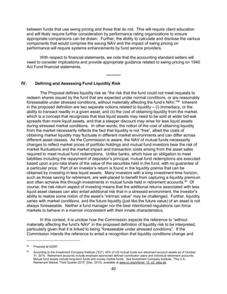 40
between funds that use swing pricing and those that do not. This will require client education
and will likely require further consideration by performance rating organizations to ensure
appropriate comparisons can be drawn. Further, the ability to calculate and disclose the various
components that would comprise the swung NAV and the impact of swing pricing on
performance will require systems enhancements by fund service providers.
With respect to financial statements, we note that the accounting standard setters will
need to consider implications and provide appropriate guidance related to swing pricing on 1940
Act Fund financial statements.
**********
IV. Defining and Assessing Fund Liquidity Risk
The Proposal defines liquidity risk as “the risk that the fund could not meet requests to
redeem shares issued by the fund that are expected under normal conditions, or are reasonably
foreseeable under stressed conditions, without materially affecting the fund’s NAV.”89
Inherent
in the proposed definition are two separate notions related to liquidity – (i) immediacy, or the
ability to transact readily in a given asset; and (ii) the cost of obtaining liquidity from the market,
which is a concept that recognizes that less liquid assets may need to be sold at wider bid-ask
spreads than more liquid assets, and that a steeper discount may arise for less liquid assets
during stressed market conditions. In other words, the notion of the cost of obtaining liquidity
from the market necessarily reflects the fact that liquidity is not “free”, albeit the costs of
obtaining market liquidity may fluctuate in different market environments and can differ across
different asset classes. As the Commission is aware, the NAV of mutual funds necessarily
changes to reflect market prices of portfolio holdings and mutual fund investors bear the risk of
market fluctuations and the market impact and transaction costs arising from the asset sales
required to meet mutual fund redemptions. Unlike banks, which have an obligation to meet
liabilities including the repayment of depositor’s principal, mutual fund redemptions are executed
based upon a pro-rata share of the value of the securities held in the fund, with no guarantee of
a particular price. Part of an investor’s return is found in the liquidity premia that can be
obtained by investing in less liquid assets. Many investors with a long investment time horizon,
such as those saving for retirement, are well-placed to benefit from capturing a liquidity premium
and often achieve this through investments in mutual funds held in retirement accounts.90
Of
course, the risk-return aspect of investing means that the additional returns associated with less
liquid asset classes can also entail additional risk that in a stressed environment, the investor’s
ability to realize some notion of the asset’s “intrinsic value” may be challenged. Further, liquidity
varies with market conditions, and the future liquidity (just like the future value) of an asset is not
always foreseeable. Neither a fund manager nor the best intentioned regulations can force
markets to behave in a manner inconsistent with their innate characteristics.
In this context, it is unclear how the Commission expects the reference to “without
materially affecting the fund’s NAV” in the proposed definition of liquidity risk to be interpreted,
particularly given that it is linked to being “foreseeable under stressed conditions”. If the
Commission intends the reference to entail a recognition that liquidity conditions change and
89
Proposal at 62287.
90
According to the Investment Company Institute (“ICI”), 45% of US mutual funds are retirement account assets as of October
31, 2015. Retirement accounts include employer-sponsored defined contribution plans and individual retirement accounts.
Mutual fund assets include long-term funds and money market funds. See Investment Company Institute, “The U.S.
Retirement Market, Third Quarter 2015” (Dec. 2015), available at www.ici.org/info/ret_15_q3_data.xls.
 