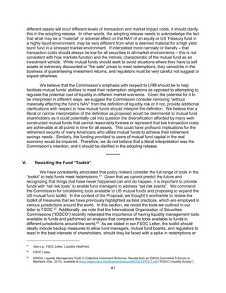 41
different assets will incur different levels of transaction and market impact costs, it should clarify
this in the adopting release. In other words, the adopting release needs to acknowledge the fact
that what may be a “material” or adverse effect on the NAV of an equity or US Treasury fund in
a highly liquid environment, may be very different from what is deemed material for a high yield
bond fund in a stressed market environment. If interpreted more narrowly or literally – that
transaction costs should always be low for all securities in all market environments – this is not
consistent with how markets function and the intrinsic characteristic of the mutual fund as an
investment vehicle. While mutual funds should seek to avoid situations where they have to sell
assets at extremely discounted or “fire sale” prices to meet redemptions, they cannot be in the
business of guaranteeing investment returns, and regulators must be very careful not suggest or
expect otherwise.
We believe that the Commission’s emphasis with respect to LRM should be to help
facilitate mutual funds’ abilities to meet their redemption obligations as opposed to attempting to
regulate the potential cost of liquidity in different market scenarios. Given the potential for it to
be interpreted in different ways, we suggest the Commission consider removing “without
materially affecting the fund’s NAV” from the definition of liquidity risk or if not, provide additional
clarifications with respect to how mutual funds should interpret the definition. We believe that a
literal or narrow interpretation of the definition as proposed would be detrimental to mutual fund
shareholders as it could potentially call into question the diversification afforded by many well-
constructed mutual funds that cannot reasonably foresee or represent that low transaction costs
are achievable at all points in time for all assets. This could have profound implications for the
retirement security of many Americans who utilize mutual funds to achieve their retirement
savings needs. Similarly, the funding provided to users of mutual fund capital in the real
economy would be impaired. Therefore, we do not believe that a literal interpretation was the
Commission’s intention, and it should be clarified in the adopting release.
**********
V. Revisiting the Fund “Toolkit”
We have consistently advocated that policy makers consider the full range of tools in the
“toolkit” to help funds meet redemptions.91
Given that we cannot predict the future and
recognizing that things that have never happened can and do happen, it is important to provide
funds with “tail risk tools” to enable fund managers to address “tail risk events”. We commend
the Commission for considering tools available to US mutual funds and proposing to expand the
US mutual fund toolkit. In the context of the Proposal, we thought it worthwhile to review the
toolkit of measures that we have previously highlighted as best practices, which are employed in
various jurisdictions around the world. In this section, we revisit the tools we outlined in our
letter to FSOC.92
Additionally, we note that the International Organization of Securities
Commissions (“IOSCO”) recently reiterated the importance of having liquidity management tools
available to funds and performed an analysis that compares the tools available to funds in
different jurisdictions around the world.93
As we stated in our FSOC Letter, the toolkit should
ideally include backup measures to allow fund managers, mutual fund boards, and regulators to
react in the best interests of shareholders, should they be faced with a spike in redemptions or
91
See e.g., FSOC Letter, Liquidity ViewPoint.
92
FSOC Letter.
93
IOSCO, Liquidity Management Tools in Collective Investment Schemes: Results from an IOSCO Committee 5 Survey to
Members (Dec. 2015), available at https://www.iosco.org/library/pubdocs/pdf/IOSCOPD517.pdf (“IOSCO Liquidity Survey”).
 