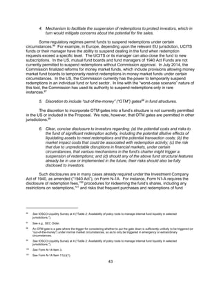 43
4. Mechanism to facilitate the suspension of redemptions to protect investors, which in
turn would mitigate concerns about the potential for fire sales.
Some regulatory regimes permit funds to suspend redemptions under certain
circumstances.96
For example, in Europe, depending upon the relevant EU jurisdiction, UCITS
funds or their manager have the ability to suspend dealing in the fund when redemption
requests exceed a specific level. The UCITS or its manager can also close the fund to new
subscriptions. In the US, mutual fund boards and fund managers of 1940 Act Funds are not
currently permitted to suspend redemptions without Commission approval. In July 2014, the
Commission finalized reforms for money market funds, which include provisions allowing money
market fund boards to temporarily restrict redemptions in money market funds under certain
circumstances. In the US, the Commission currently has the power to temporarily suspend
redemptions in an individual fund or fund sector. In line with the “worst-case scenario” nature of
this tool, the Commission has used its authority to suspend redemptions only in rare
instances.97
5. Discretion to include “out-of-the-money” (“OTM”) gates98
in fund structures.
The discretion to incorporate OTM gates into a fund’s structure is not currently permitted
in the US or included in the Proposal. We note, however, that OTM gates are permitted in other
jurisdictions.99
6. Clear, concise disclosure to investors regarding: (a) the potential costs and risks to
the fund of significant redemption activity, including the potential dilutive effects of
liquidating assets to meet redemptions and the potential transaction costs; (b) the
market impact costs that could be associated with redemption activity; (c) the risk
that due to unpredictable disruptions in financial markets, under certain
circumstances, that various mechanisms in the fund’s charter might trigger a
suspension of redemptions; and (d) should any of the above fund structural features
already be in use or implemented in the future, their risks should also be fully
disclosed to investors.
Such disclosures are in many cases already required under the Investment Company
Act of 1940, as amended (“1940 Act”), on Form N-1A. For instance, Form N1-A requires the
disclosure of redemption fees,100
procedures for redeeming the fund’s shares, including any
restrictions on redemptions,101
and risks that frequent purchases and redemptions of fund
96
See IOSCO Liquidity Survey at 4 (“Table 2: Availability of policy tools to manage internal fund liquidity in selected
jurisdictions.”).
97
See e.g., SEC Order.
98
An OTM gate is a gate where the trigger for considering whether to put the gate down is sufficiently unlikely to be triggered (or
“out-of-the-money”) under normal market circumstances, so as to only be triggered in emergency or extraordinary
circumstances.
99
See IOSCO Liquidity Survey at 4 (“Table 2: Availability of policy tools to manage internal fund liquidity in selected
jurisdictions.”).
100
See Form N-1A Item 3.
101
See Form N-1A Item 11(c)(1).
 