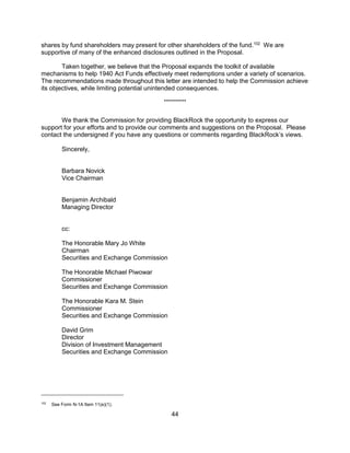 44
shares by fund shareholders may present for other shareholders of the fund.102
We are
supportive of many of the enhanced disclosures outlined in the Proposal.
Taken together, we believe that the Proposal expands the toolkit of available
mechanisms to help 1940 Act Funds effectively meet redemptions under a variety of scenarios.
The recommendations made throughout this letter are intended to help the Commission achieve
its objectives, while limiting potential unintended consequences.
**********
We thank the Commission for providing BlackRock the opportunity to express our
support for your efforts and to provide our comments and suggestions on the Proposal. Please
contact the undersigned if you have any questions or comments regarding BlackRock’s views.
Sincerely,
Barbara Novick
Vice Chairman
Benjamin Archibald
Managing Director
cc:
The Honorable Mary Jo White
Chairman
Securities and Exchange Commission
The Honorable Michael Piwowar
Commissioner
Securities and Exchange Commission
The Honorable Kara M. Stein
Commissioner
Securities and Exchange Commission
David Grim
Director
Division of Investment Management
Securities and Exchange Commission
102
See Form N-1A Item 11(e)(1).
 