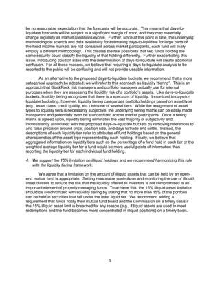 5
be no reasonable expectation that the forecasts will be accurate. This means that days-to-
liquidate forecasts will be subject to a significant margin of error, and they may materially
change regularly as market conditions evolve. Further, since at this point in time, the underlying
methodological science and data availability for estimating days-to-liquidate for large parts of
the fixed income markets are not consistent across market participants, each fund will likely
employ a different methodology. This creates the real possibility that two funds holding the
same security could classify the liquidity of that holding differently. Further exacerbating this
issue, introducing position sizes into the determination of days-to-liquidate will create additional
confusion. For all these reasons, we believe that requiring a days-to-liquidate analysis to be
reported to the public will be confusing and will not provide useable information.
As an alternative to the proposed days-to-liquidate buckets, we recommend that a more
categorical approach be adopted; we will refer to this approach as liquidity “tiering”. This is an
approach that BlackRock risk managers and portfolio managers actually use for internal
purposes when they are assessing the liquidity risk of a portfolio’s assets. Like days-to-liquidate
buckets, liquidity tiering recognizes that there is a spectrum of liquidity. In contrast to days-to-
liquidate bucketing, however, liquidity tiering categorizes portfolio holdings based on asset type
(e.g., asset class, credit quality, etc.) into one of several tiers. While the assignment of asset
types to liquidity tiers is necessarily subjective, the underlying tiering matrix can be easily made
transparent and potentially even be standardized across market participants. Once a tiering
matrix is agreed upon, liquidity tiering eliminates the vast majority of subjectivity and
inconsistency associated with the proposed days-to-liquidate buckets by removing references to
and false precision around price, position size, and days to trade and settle. Instead, the
descriptions of each liquidity tier refer to attributes of fund holdings based on the general
characteristics of the asset type represented by each holding. Finally, we believe that
aggregated information on liquidity tiers such as the percentage of a fund held in each tier or the
weighted average liquidity tier for a fund would be more useful points of information than
reporting the liquidity tier for each individual fund holding.
4. We support the 15% limitation on illiquid holdings and we recommend harmonizing this rule
with the liquidity tiering framework.
We agree that a limitation on the amount of illiquid assets that can be held by an open-
end mutual fund is appropriate. Setting reasonable controls on and monitoring the use of illiquid
asset classes to reduce the risk that the liquidity offered to investors is not compromised is an
important element of properly managing funds. To achieve this, the 15% illiquid asset limitation
should be synchronized with liquidity tiering by stating that no more than 15% of the portfolio
can be held in securities that fall under the least liquid tier. We recommend adding a
requirement that funds notify their mutual fund board and the Commission on a timely basis if
the 15% illiquid asset limit is breached for any reason (e.g., if liquid assets are used to meet
redemptions and the fund becomes more concentrated in illiquid positions) on a timely basis.
 