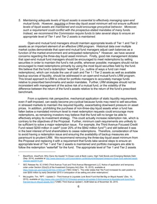 6
5. Maintaining adequate levels of liquid assets is essential to effectively managing open-end
mutual funds. However, requiring a three-day liquid asset minimum will not ensure sufficient
levels of liquid assets are maintained and could encourage procyclical behavior. Moreover,
such a requirement could conflict with the prospectus-stated mandates of many funds.
Instead, we recommend the Commission require funds to take several steps to ensure an
appropriate level of Tier 1 and Tier 2 assets is maintained.
Open-end mutual fund managers should maintain appropriate levels of Tier 1 and Tier 2
assets as an important element of an effective LRM program. Historical data over multiple
market cycles demonstrate that open-end mutual fund managers adjust cash balances as a
function of the market environment and anticipated redemptions.8
However, we have several
concerns regarding the three-day liquid asset minimum. Firstly, good risk management dictates
that open-end mutual fund managers should be encouraged to meet redemptions by selling
securities in order to maintain the fund’s risk profile, wherever possible; managers should not be
encouraged to meet redemptions primarily by using the most liquid securities held by the fund.
We believe that the fund’s redemption “waterfall” (i.e., outline of ways a fund can meet
redemptions), which can include the use of cash and Tier 1 / Tier 2 assets as well as available
backup sources of liquidity, should be addressed in an open-end mutual fund’s LRM program.
This broad approach to LRM is critical for portfolio managers to accurately manage funds
relative to prescribed benchmarks and sector mandates. Further, LRM strategies should not be
inconsistent with management of the active risk of a mutual fund, or the volatility of the
difference between the return of the fund’s assets relative to the return of the fund’s prescribed
benchmark.
From a systemic risk perspective, mechanical application of static liquidity requirements,
even if self-imposed, can easily become pro-cyclical because funds may need to sell securities
in stressed markets to maintain the required liquidity, exacerbating downward pressure on asset
prices. In addition, prohibiting the purchase of non-three-day liquid assets when a fund has
fallen below a mandated minimum level to meet redemption requests could encourage more
redemptions, as remaining investors may believe that the fund will no longer be able to
effectively employ its investment strategy. This could actually increase redemption risk, which is
contrary to the objectives of the Proposal. Further, minimum cash requirements are unlikely to
be sufficient to solve a major redemption issue. For example, the Third Avenue Focused Credit
Fund raised $200 million in cash9
(over 20% of the $942 million fund10
) and still believed it was
in the best interest of fund shareholders to cease redemptions. Therefore, consideration of how
to avoid having a redemption issue and ensuring the availability of backup measures are
paramount to prudent LRM. We recommend removing the three-day liquid asset minimum from
the Proposal and replacing it with a requirement that funds take several steps to ensure an
appropriate level of Tier 1 and Tier 2 assets is maintained and portfolio managers are able to
follow the redemption “waterfall” for the fund. The appropriate level of Tier 1 and Tier 2 assets
8
BlackRock, ViewPoint, Who Owns the Assets? A Closer Look at Bank Loans, High Yield Bonds and Emerging Markets Debt
(Sep. 2014), available at http://www.blackrock.com/corporate/en-us/literature/whitepaper/viewpoint-closer-look-selected-asset-
classes-sept2014.pdf.
9
SEC Release No. IC-31943 (Third Avenue Trust and Third Avenue Management LLC; Notice of application and temporary
order under Section 22(e)(3) of the Investment Company Act) (Dec. 16, 2015), available at
https://www.sec.gov/rules/ic/2015/ic-31943.pdf (“SEC Order”). The order states that “the Fund increased its cash position to
over $200 million by early December 2015 in anticipation of tax selling and other redemptions”.
10
McLaughlin, Tim, “RPT – Update 2 – Third Avenue to Liquidate Junk Bond Fund that Bet Big on Illiquid Assets” (Dec. 10,
2015), available at http://www.cnbc.com/2015/12/10/reuters-america-rpt-update-2-third-avenue-to-liquidate-junk-bond-fund-
that-bet-big-on-illiquid-assets.html (“CNBC Third Avenue Update”). AUM listed as of November 30, 2015.
 