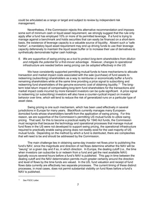 7
could be articulated as a range or target and subject to review by independent risk
management.
Nevertheless, if the Commission rejects this alternative recommendation and imposes
some sort of minimum cash or liquid asset requirement, we strongly suggest that the rule only
apply after a fund has employed 10% or more of its permitted leverage. If a fund is trying to
manage against a benchmark and holds securities that can easily be financed on a short-term
basis, the existence of leverage capacity is a valuable source of liquidity. Absent such a “safe
harbor”, a mandatory liquid asset requirement may end up driving funds to use their leverage
capacity defensively to maintain the liquid asset buffer or to increase their use of derivatives to
synthetically demonstrate higher cash holdings.
6. We are supportive of swing pricing as a tool to protect long-term shareholders from dilution
and mitigate the potential for a first-mover advantage. However, changes to operational
infrastructure are needed before swing pricing can be adopted effectively in the US.
We have consistently supported permitting mutual funds to have mechanisms to allocate
transaction and market impact costs associated with the sale (purchase) of fund assets to
redeeming (subscribing) shareholders as a way to reimburse or economically buffer a fund’s
remaining shareholders while at the same time providing a price signal to subscribing and
redeeming fund shareholders of the genuine economic cost of obtaining liquidity.11
The long-
term total return impact of compensating long-term fund shareholders for the transactions and
market impact costs incurred by more transient investors can be quite significant. A price signal
to redeeming (or subscribing) investors will also have a counter-cyclical impact on investor
behavior over time, which will tend to reduce the risk of generalized runs on a particular type of
asset class.
Swing pricing is one such mechanism, which has been used effectively in several
jurisdictions in Europe for many years. BlackRock currently manages many European-
domiciled funds whose shareholders benefit from the application of swing pricing. For this
reason, we are supportive of the Commission’s permitting US mutual funds to utilize swing
pricing. That said, for this to become a practical reality for 1940 Act funds, the Commission
must recognize that because the technology and operational processes that manage mutual
fund flows in the US were not developed to support swing pricing, the operational infrastructure
required to practically enable swing pricing does not readily exist for the vast majority of US
mutual funds. Depending on the method by which a fund is distributed, there are complexities
that will need to be and should be addressed by the Commission.
The main challenge lies in obtaining same-day investor net flows prior to publishing the
fund’s NAV, since the magnitude and direction of net flows determine whether the NAV will be
“swung” on a given day and if so, in which direction. In Europe, the dealing cutoff (i.e., the time
when investors can subscribe to or redeem from a fund and get the next available NAV)
typically occurs several hours before a fund’s NAV is published. This gap in time between the
dealing cutoff and the NAV determination permits much greater certainty around the direction
and level of flows by the time funds are valued. In the US, fund valuation and receipt of fund
flows data currently are effectively two separate processes. The current timing of these distinct
processes, in most cases, does not permit substantial visibility on fund flows before a fund’s
NAV is published.
11
See FSOC Letter.
 