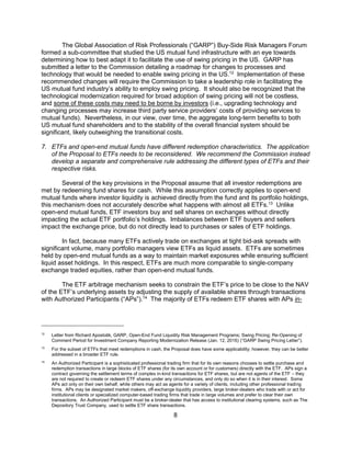 8
The Global Association of Risk Professionals (“GARP”) Buy-Side Risk Managers Forum
formed a sub-committee that studied the US mutual fund infrastructure with an eye towards
determining how to best adapt it to facilitate the use of swing pricing in the US. GARP has
submitted a letter to the Commission detailing a roadmap for changes to processes and
technology that would be needed to enable swing pricing in the US.12
Implementation of these
recommended changes will require the Commission to take a leadership role in facilitating the
US mutual fund industry’s ability to employ swing pricing. It should also be recognized that the
technological modernization required for broad adoption of swing pricing will not be costless,
and some of these costs may need to be borne by investors (i.e., upgrading technology and
changing processes may increase third party service providers’ costs of providing services to
mutual funds). Nevertheless, in our view, over time, the aggregate long-term benefits to both
US mutual fund shareholders and to the stability of the overall financial system should be
significant, likely outweighing the transitional costs.
7. ETFs and open-end mutual funds have different redemption characteristics. The application
of the Proposal to ETFs needs to be reconsidered. We recommend the Commission instead
develop a separate and comprehensive rule addressing the different types of ETFs and their
respective risks.
Several of the key provisions in the Proposal assume that all investor redemptions are
met by redeeming fund shares for cash. While this assumption correctly applies to open-end
mutual funds where investor liquidity is achieved directly from the fund and its portfolio holdings,
this mechanism does not accurately describe what happens with almost all ETFs.13
Unlike
open-end mutual funds, ETF investors buy and sell shares on exchanges without directly
impacting the actual ETF portfolio’s holdings. Imbalances between ETF buyers and sellers
impact the exchange price, but do not directly lead to purchases or sales of ETF holdings.
In fact, because many ETFs actively trade on exchanges at tight bid-ask spreads with
significant volume, many portfolio managers view ETFs as liquid assets. ETFs are sometimes
held by open-end mutual funds as a way to maintain market exposures while ensuring sufficient
liquid asset holdings. In this respect, ETFs are much more comparable to single-company
exchange traded equities, rather than open-end mutual funds.
The ETF arbitrage mechanism seeks to constrain the ETF’s price to be close to the NAV
of the ETF’s underlying assets by adjusting the supply of available shares through transactions
with Authorized Participants (“APs”).14
The majority of ETFs redeem ETF shares with APs in-
12
Letter from Richard Apostolik, GARP, Open-End Fund Liquidity Risk Management Programs; Swing Pricing; Re-Opening of
Comment Period for Investment Company Reporting Modernization Release (Jan. 12, 2016) (“GARP Swing Pricing Letter”).
13
For the subset of ETFs that meet redemptions in cash, the Proposal does have some applicability; however, they can be better
addressed in a broader ETF rule.
14
An Authorized Participant is a sophisticated professional trading firm that for its own reasons chooses to settle purchase and
redemption transactions in large blocks of ETF shares (for its own account or for customers) directly with the ETF. APs sign a
contract governing the settlement terms of complex in-kind transactions for ETF shares, but are not agents of the ETF – they
are not required to create or redeem ETF shares under any circumstances, and only do so when it is in their interest. Some
APs act only on their own behalf, while others may act as agents for a variety of clients, including other professional trading
firms. APs may be designated market makers, off-exchange liquidity providers, large broker-dealers who trade with or act for
institutional clients or specialized computer-based trading firms that trade in large volumes and prefer to clear their own
transactions. An Authorized Participant must be a broker-dealer that has access to institutional clearing systems, such as The
Depository Trust Company, used to settle ETF share transactions.
 