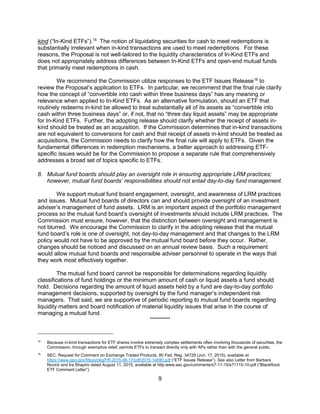 9
kind (“In-Kind ETFs”).15
The notion of liquidating securities for cash to meet redemptions is
substantially irrelevant when in-kind transactions are used to meet redemptions. For these
reasons, the Proposal is not well-tailored to the liquidity characteristics of In-Kind ETFs and
does not appropriately address differences between In-Kind ETFs and open-end mutual funds
that primarily meet redemptions in cash.
We recommend the Commission utilize responses to the ETF Issues Release16
to
review the Proposal’s application to ETFs. In particular, we recommend that the final rule clarify
how the concept of “convertible into cash within three business days” has any meaning or
relevance when applied to In-Kind ETFs. As an alternative formulation, should an ETF that
routinely redeems in-kind be allowed to treat substantially all of its assets as “convertible into
cash within three business days” or, if not, that no “three day liquid assets” may be appropriate
for In-Kind ETFs. Further, the adopting release should clarify whether the receipt of assets in-
kind should be treated as an acquisition. If the Commission determines that in-kind transactions
are not equivalent to conversions for cash and that receipt of assets in-kind should be treated as
acquisitions, the Commission needs to clarify how the final rule will apply to ETFs. Given the
fundamental differences in redemption mechanisms, a better approach to addressing ETF-
specific issues would be for the Commission to propose a separate rule that comprehensively
addresses a broad set of topics specific to ETFs.
8. Mutual fund boards should play an oversight role in ensuring appropriate LRM practices;
however, mutual fund boards’ responsibilities should not entail day-to-day fund management.
We support mutual fund board engagement, oversight, and awareness of LRM practices
and issues. Mutual fund boards of directors can and should provide oversight of an investment
adviser’s management of fund assets. LRM is an important aspect of the portfolio management
process so the mutual fund board’s oversight of investments should include LRM practices. The
Commission must ensure, however, that the distinction between oversight and management is
not blurred. We encourage the Commission to clarify in the adopting release that the mutual
fund board’s role is one of oversight, not day-to-day management and that changes to the LRM
policy would not have to be approved by the mutual fund board before they occur. Rather,
changes should be noticed and discussed on an annual review basis. Such a requirement
would allow mutual fund boards and responsible adviser personnel to operate in the ways that
they work most effectively together.
The mutual fund board cannot be responsible for determinations regarding liquidity
classifications of fund holdings or the minimum amount of cash or liquid assets a fund should
hold. Decisions regarding the amount of liquid assets held by a fund are day-to-day portfolio
management decisions, supported by oversight by the fund manager’s independent risk
managers. That said, we are supportive of periodic reporting to mutual fund boards regarding
liquidity matters and board notification of material liquidity issues that arise in the course of
managing a mutual fund.
**********
15
Because in-kind transactions for ETF shares involve extremely complex settlements often involving thousands of securities, the
Commission, through exemptive relief, permits ETFs to transact directly only with APs rather than with the general public.
16
SEC, Request for Comment on Exchange Traded Products, 80 Fed. Reg. 34729 (Jun. 17, 2015), available at
https://www.gpo.gov/fdsys/pkg/FR-2015-06-17/pdf/2015-14890.pdf (“ETF Issues Release”). See also Letter from Barbara
Novick and Ira Shapiro dated August 11, 2015, available at http:www.sec.gov/comments/s7-11-15/s71115-10.pdf (“BlackRock
ETF Comment Letter”).
 