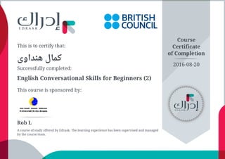 This is to certify that:
‫ﻫﻨﺪاﻭﻯ‬ ‫ﻛﻤﺎﻝ‬
Successfully completed:
English Conversational Skills for Beginners (2)
This course is sponsored by:
Course
Certificate
of Completion
Rob L
A course of study offered by Edraak. The learning experience has been supervised and managed
by the course team.
2016-08-20
 