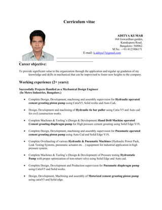 Curriculum vitae
ADITYA KUMAR
#68 Gowardhan garden,
Kanakapura Road,
Bangalore- 560062.
M.No. –+91-8123906171
E-mail: k.aditya17@gmail.com
______________________________________________________
_ _______________________
Career objective:
To provide significant value to the organization through the application and regular up gradation of my
knowledge and skills in mechanical that can be improvised to foster new heights to the company.
Working experience (2+ years):
Successfully Projects Handled as a Mechanical Design Engineer
(In Metro Industries, Bangalore.)
• Complete Design, Development, machining and assembly supervision for Hydraulic operated
cement grouting piston pump using CatiaV5, Solid works and Auto Cad.
• Design, Development and machining of Hydraulic tie bar puller using Catia V5 and Auto cad
for civil construction works.
• Complete Machines & Tooling’s (Design & Development) Hand Drill Machine operated
Cement grouting diaphragm pump for High pressure cement grouting using Solid Edge V19.
• Complete Design, Development, machining and assembly supervision for Pneumatic operated
cement grouting piston pump using Auto Cad and Solid Edge V19.
• Complete Overhauling of various Hydraulic & Pneumatic Machines (Hydraulic Power Pack,
Leak Testing Systems, pneumatic actuator etc…) equipment for industrial application in high
pressure system.
• Complete Machines & Tooling’s (Design & Development) of Pressure testing Hydrostatic
Pump with proper optimization of non-return valve using Solid Edge and Auto cad.
• Complete Design, Development and Production supervision for Pneumatic diaphragm pump
using CatiaV5 and Solid works.
• Design, Development, Machining and assembly of Motorized cement grouting piston pump
using catiaV5 and Solid edge.
 