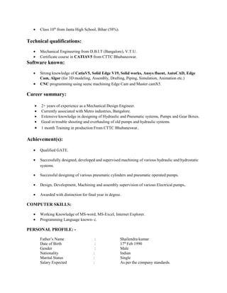 • Class 10th
from Janta High School, Bihar (58%).
Technical qualifications:
• Mechanical Engineering from D.B.I.T (Bangalore), V.T.U.
• Certificate course in CATIAV5 from CTTC Bhubaneswar.
Software known:
• Strong knowledge of CatiaV5, Solid Edge V19, Solid works, Ansys fluent, AutoCAD, Edge
Cam, Algor (for 3D modeling, Assembly, Drafting, Piping, Simulation, Animation etc.)
• CNC programming using seenc machining Edge Cam and Master camX5.
Career summary:
• 2+ years of experience as a Mechanical Design Engineer.
• Currently associated with Metro industries, Bangalore.
• Extensive knowledge in designing of Hydraulic and Pneumatic systems, Pumps and Gear Boxes.
• Good in trouble shooting and overhauling of old pumps and hydraulic systems.
• 1 month Training in production From CTTC Bhubaneswar.
Achievement(s):
• Qualified GATE.
• Successfully designed, developed and supervised machining of various hydraulic and hydrostatic
systems.
• Successful designing of various pneumatic cylinders and pneumatic operated pumps.
• Design, Development, Machining and assembly supervision of various Electrical pumps.
• Awarded with distinction for final year in degree.
COMPUTER SKILLS:
• Working Knowledge of MS-word, MS-Excel, Internet Explorer.
• Programming Language known- c.
PERSONAL PROFILE: -
Father’s Name : Shailendra kumar
Date of Birth : 17th
Feb 1990
Gender : Male
Nationality : Indian
Marital Status : Single
Salary Expected : As per the company standards.
 