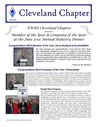 July 2015
Denise Carlile, Treasurer/Newsletter Chair
AWMI Cleveland Chapter
presents
Member of the Year & Company of the Year
at the June 2015 Annual Industry Dinner
Congratulations 2014 Member of the Year, Dave Woolard of ArcelorMittal!
Every year the AWMI Chapter Board has to make a difficult decision when awarding
the honor of Company of the Year. There are so many of our member companies
that stand out when focusing on those who participate in the growth & professional-
ism of the women in our industry. Looking back into 2014, this time was no exception.
Accepting the award on behalf of TimkenSteel, their employees & guests was the
vice president of communications and community relations for TimkenSteel, Elaine
M. Russell Reolfi. Thank you Elaine for joining us & participating in our special event!
People Drive Progress…
Our keynote speaker for our Annual Industry Dinner was CEO,
chairman, & president Mr. Ward “Tim” Timken of Timken Steel.
We are appreciative of Tim’s time & insight into what it takes to
challenge & inspire growth for a company’s successful future.
TimkenSteel believes that diversity & forward thinking are the keys
to success in our industry; that through Innovation we drive com-
petitiveness. Although easier said than done, TimkenSteel be-
lieves in continuous improvement, making financial investments
in equipment as well as attracting then retaining talented em-
ployees. Of course, there have been changes at TimkenSteel
during the past 2-years, but it is through these challenges that
the TimkenSteel team has proved to be the strongest. Mr. Timken
took the time to recognize individually his team members who
were in attendance that evening; the AWMI appreciates all of
your support!! Thank you!
Congratulations 2014 Company of the Year, TimkenSteel!
Mr. Dave Woolard was named Member of the Year for 2014. Dave
has undoubtedly emerged as one of our chapter’s most loyal mem-
bers. He has shown his support for our chapter for several years by
not only attending our events; but by continuing to bring new guests,
and encouraging their future attendance & membership as well. The
AWMI Cleveland Chapter is blessed to have such a generous & kind
supporter in our corner!
Thank you Mr. Woolard!
 