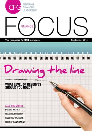 1
FOCUSFINANCE
The magazine for CFG members September 2014
ALSO THIS MONTH:
EVALUATING RISK
PLANNING FOR SORP
INVESTING OVERSEAS
PROJECT MANAGEMENT
Drawing the line
WHAT LEVEL OF RESERVES
SHOULD YOU HOLD?
 