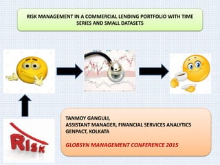 RISK MANAGEMENT IN A COMMERCIAL LENDING PORTFOLIO WITH TIME
SERIES AND SMALL DATASETS
TANMOY GANGULI,
ASSISTANT MANAGER, FINANCIAL SERVICES ANALYTICS
GENPACT, KOLKATA
GLOBSYN MANAGEMENT CONFERENCE 2015
 