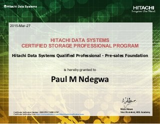 Paul M Ndegwa
HITACHI DATA SYSTEMS
CERTIFIED STORAGE PROFESSIONAL PROGRAM
is hereby granted to
2015-Mar-27
Nick Howe
Vice President, HDS Academy
Hitachi Data Systems Qualified Professional - Pre-sales Foundation
Certificate Verification Number: 2K8SDTW11MBEQ76P
Certificate Verification Link: https://www.certmetrics.com/Hitachi/public/verification.aspx
 