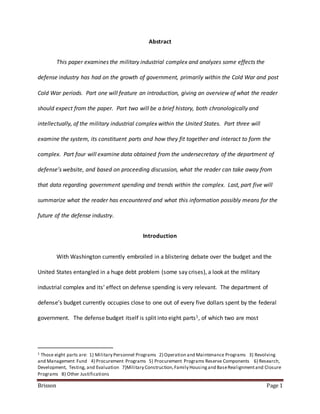 Brisson Page 1
Abstract
This paper examines the military industrial complex and analyzes some effects the
defense industry has had on the growth of government, primarily within the Cold War and post
Cold War periods. Part one will feature an introduction, giving an overview of what the reader
should expect from the paper. Part two will be a brief history, both chronologically and
intellectually, of the military industrial complex within the United States. Part three will
examine the system, its constituent parts and how they fit together and interact to form the
complex. Part four will examine data obtained from the undersecretary of the department of
defense’s website, and based on proceeding discussion, what the reader can take away from
that data regarding government spending and trends within the complex. Last, part five will
summarize what the reader has encountered and what this information possibly means for the
future of the defense industry.
Introduction
With Washington currently embroiled in a blistering debate over the budget and the
United States entangled in a huge debt problem (some say crises), a look at the military
industrial complex and its’ effect on defense spending is very relevant. The department of
defense’s budget currently occupies close to one out of every five dollars spent by the federal
government. The defense budget itself is split into eight parts1, of which two are most
1 Those eight parts are: 1) Military Personnel Programs 2) Operation and Maintenance Programs 3) Revolving
and Management Fund 4) Procurement Programs 5) Procurement Programs Reserve Components 6) Research,
Development, Testing, and Evaluation 7)Military Construction,Family Housingand BaseRealignmentand Closure
Programs 8) Other Justifications
 