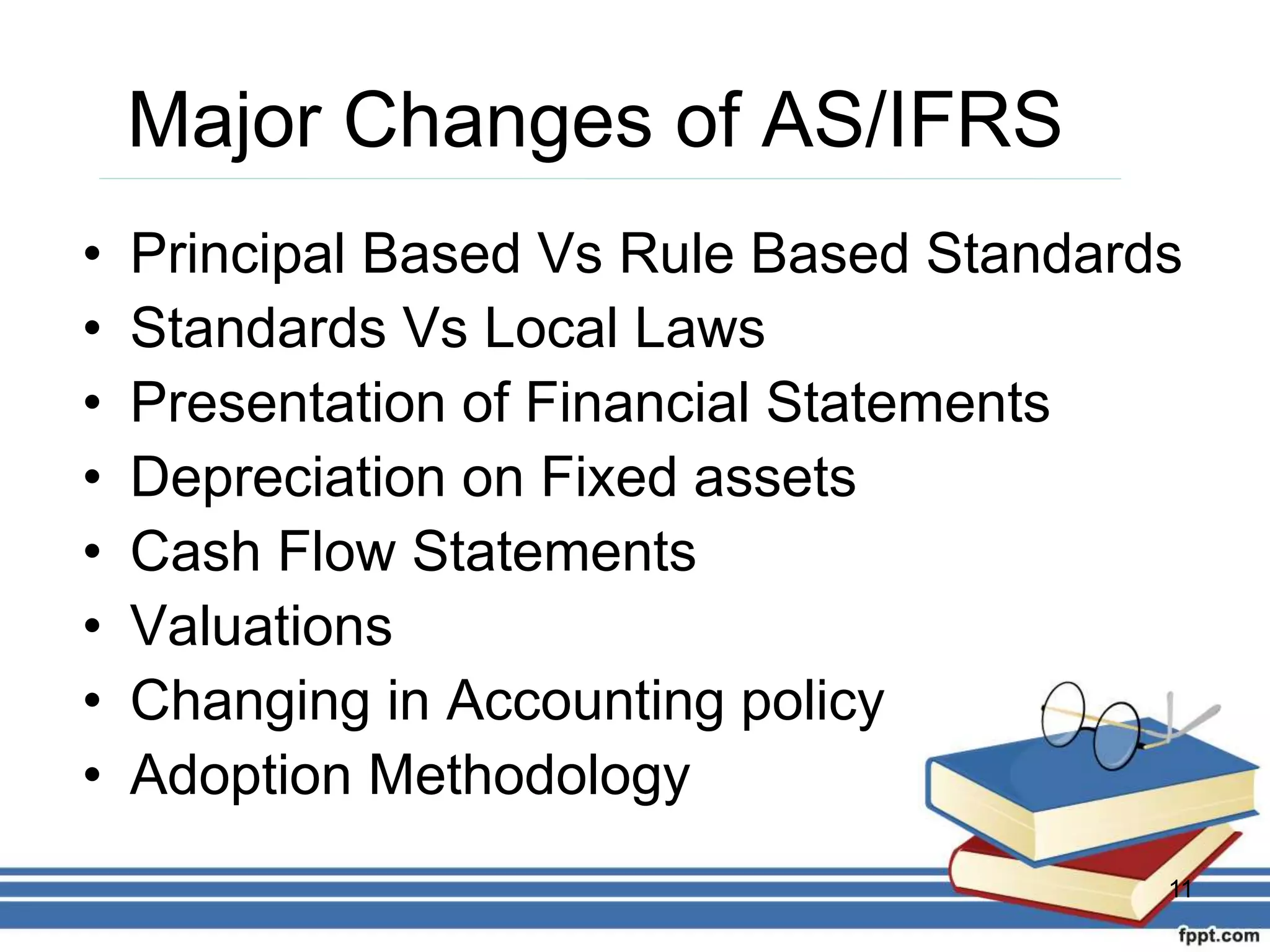 Major Changes of AS/IFRS
• Principal Based Vs Rule Based Standards
• Standards Vs Local Laws
• Presentation of Financial Statements
• Depreciation on Fixed assets
• Cash Flow Statements
• Valuations
• Changing in Accounting policy
• Adoption Methodology
11
 