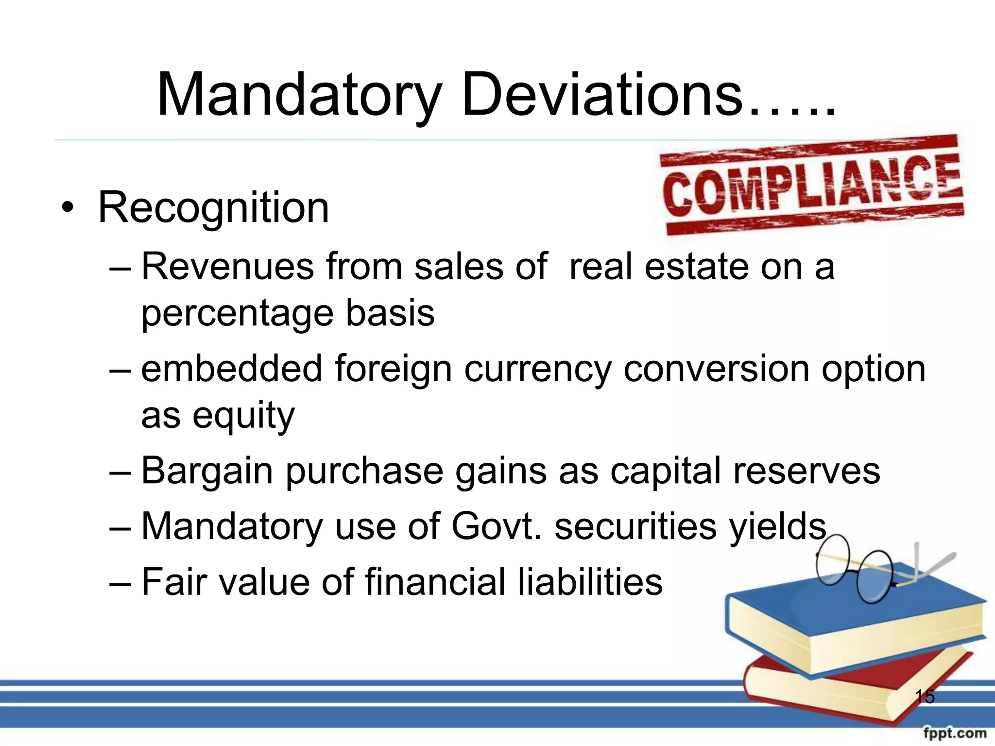 Mandatory Deviations…..
• Recognition
– Revenues from sales of real estate on a
percentage basis
– embedded foreign currency conversion option
as equity
– Bargain purchase gains as capital reserves
– Mandatory use of Govt. securities yields
– Fair value of financial liabilities
15
 