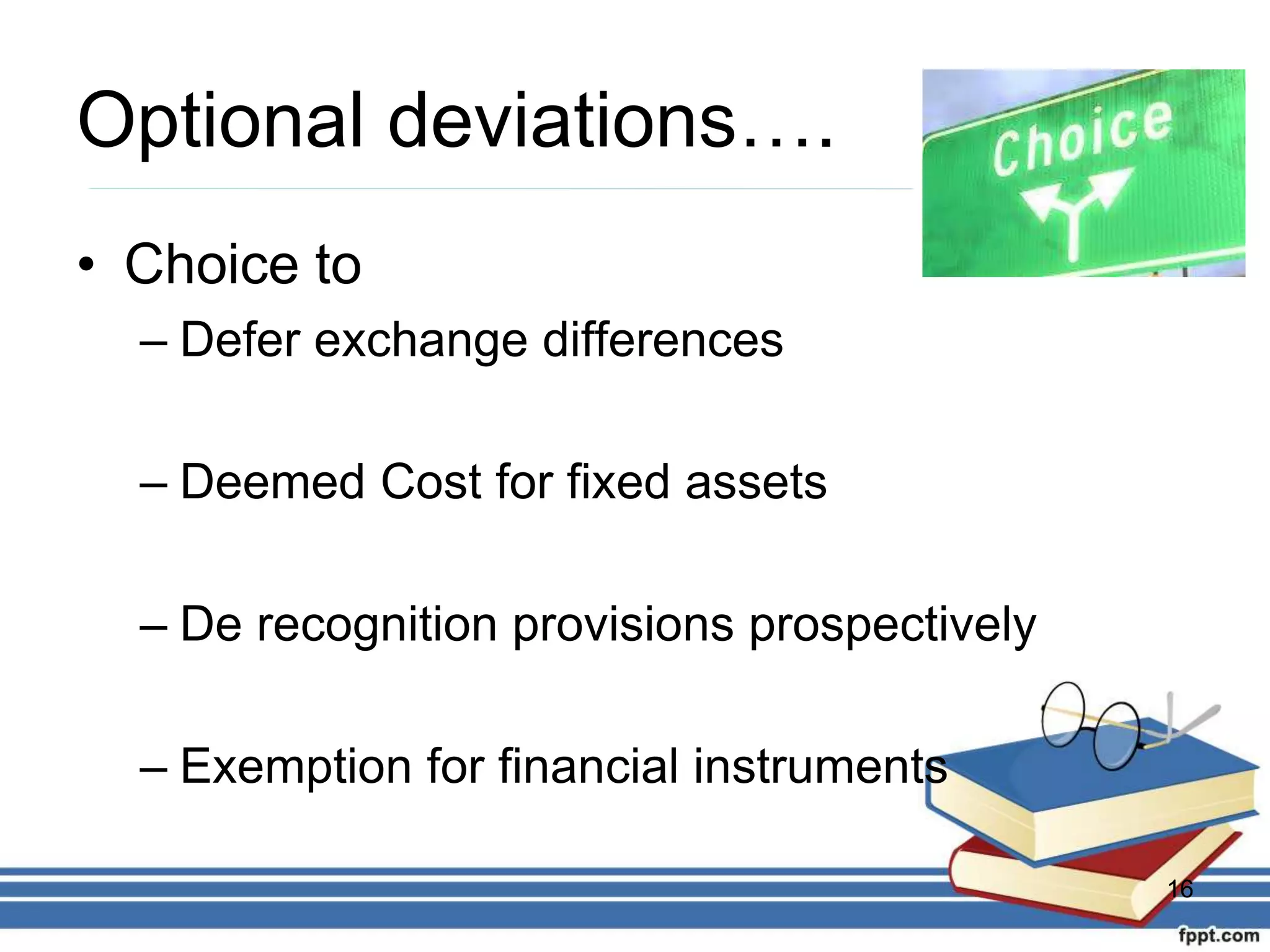Optional deviations….
• Choice to
– Defer exchange differences
– Deemed Cost for fixed assets
– De recognition provisions prospectively
– Exemption for financial instruments
16
 