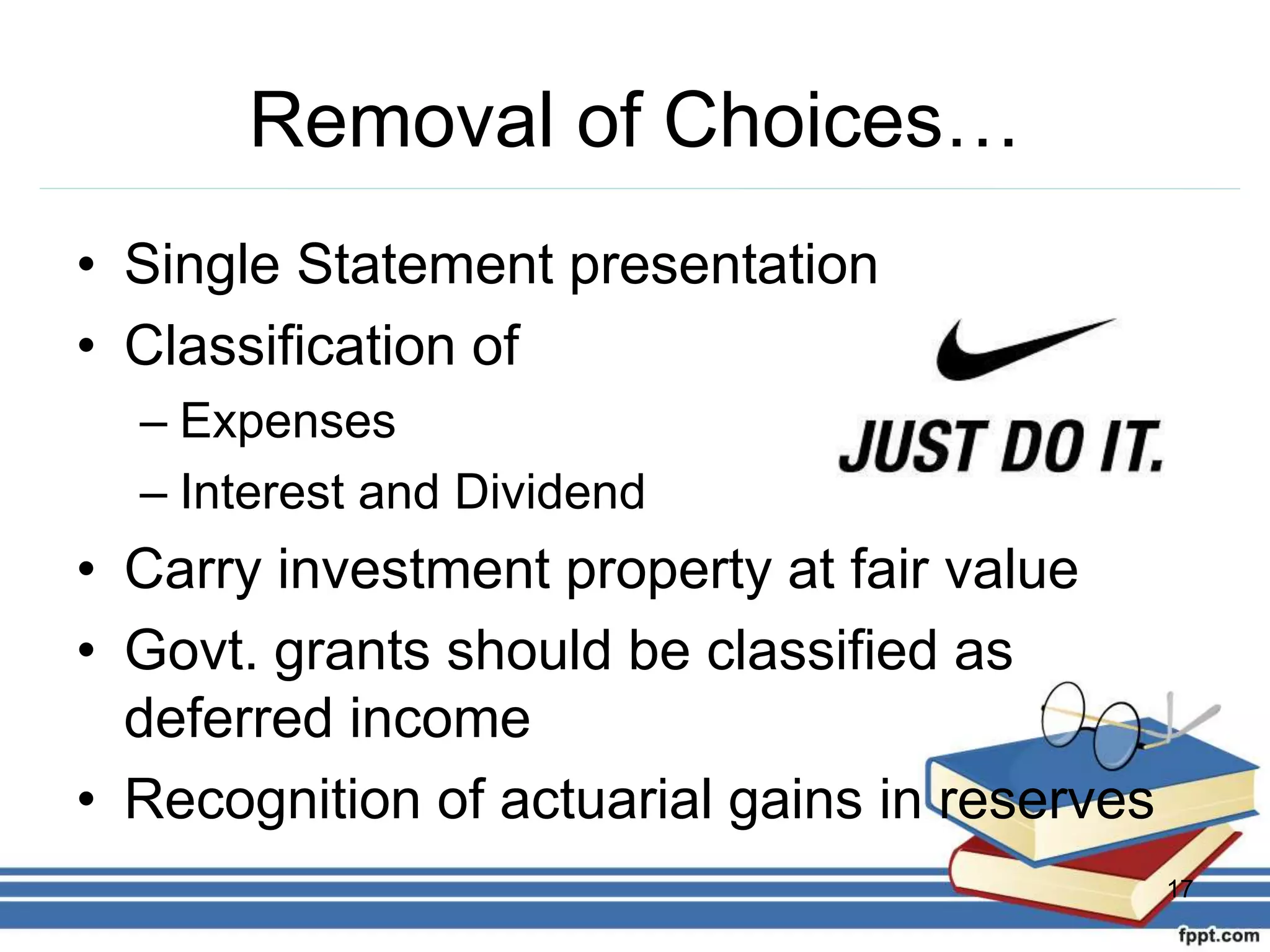 Removal of Choices…
• Single Statement presentation
• Classification of
– Expenses
– Interest and Dividend
• Carry investment property at fair value
• Govt. grants should be classified as
deferred income
• Recognition of actuarial gains in reserves
17
 