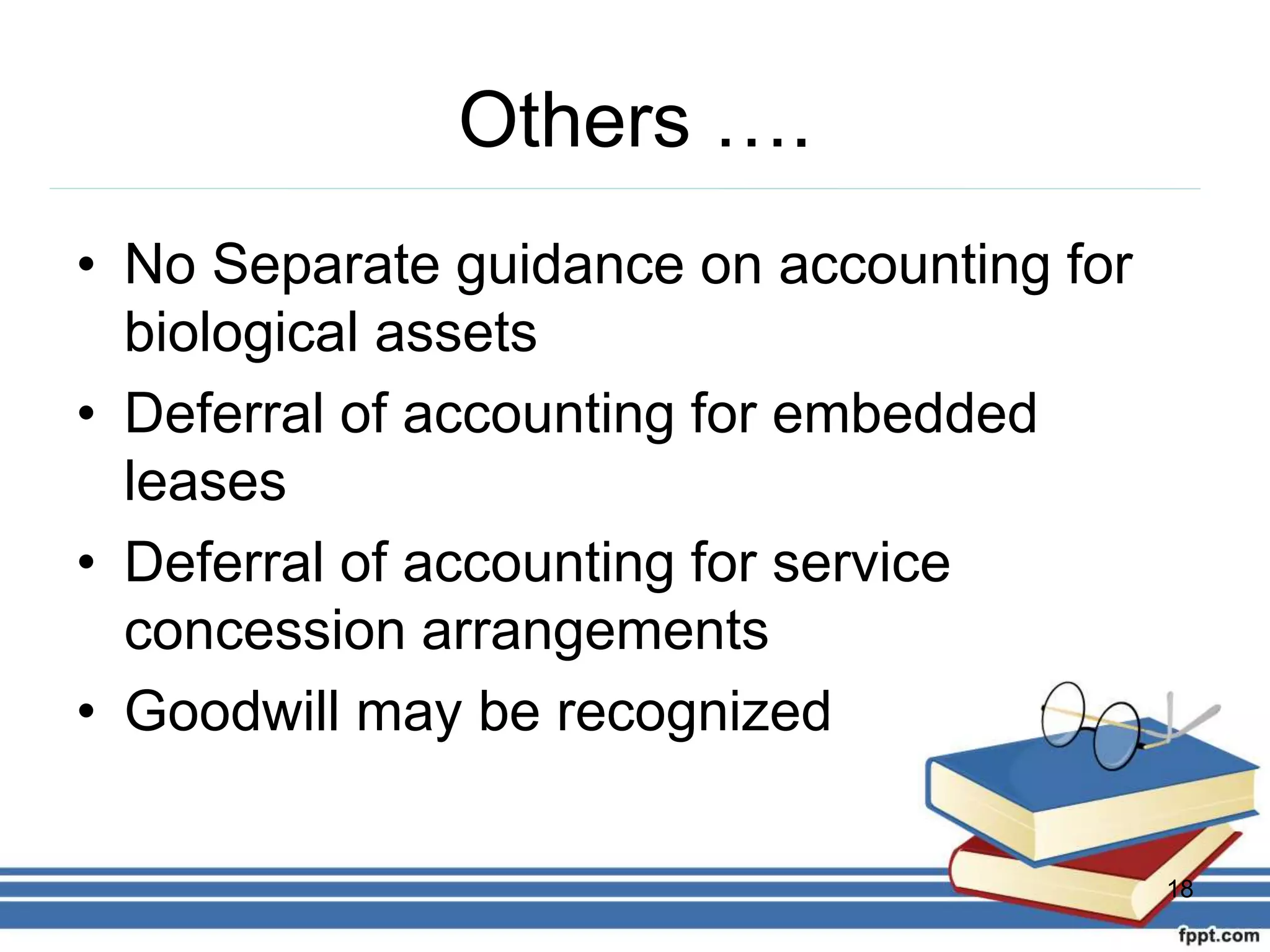 Others ….
• No Separate guidance on accounting for
biological assets
• Deferral of accounting for embedded
leases
• Deferral of accounting for service
concession arrangements
• Goodwill may be recognized
18
 