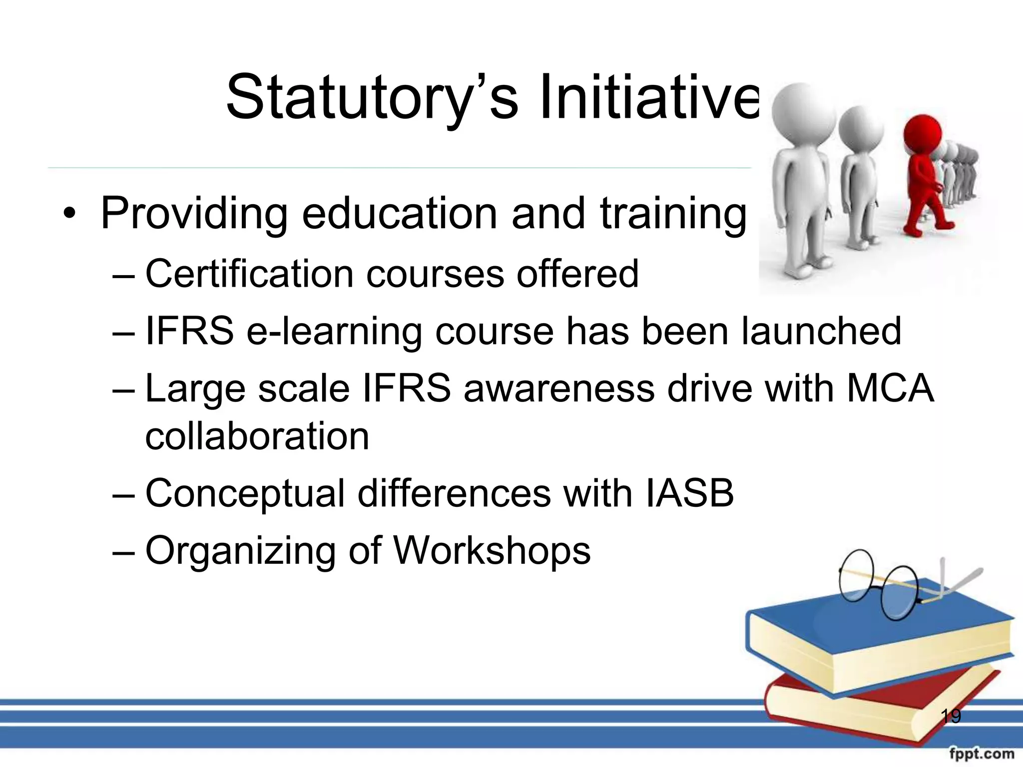 Statutory’s Initiatives
• Providing education and training
– Certification courses offered
– IFRS e-learning course has been launched
– Large scale IFRS awareness drive with MCA
collaboration
– Conceptual differences with IASB
– Organizing of Workshops
19
 