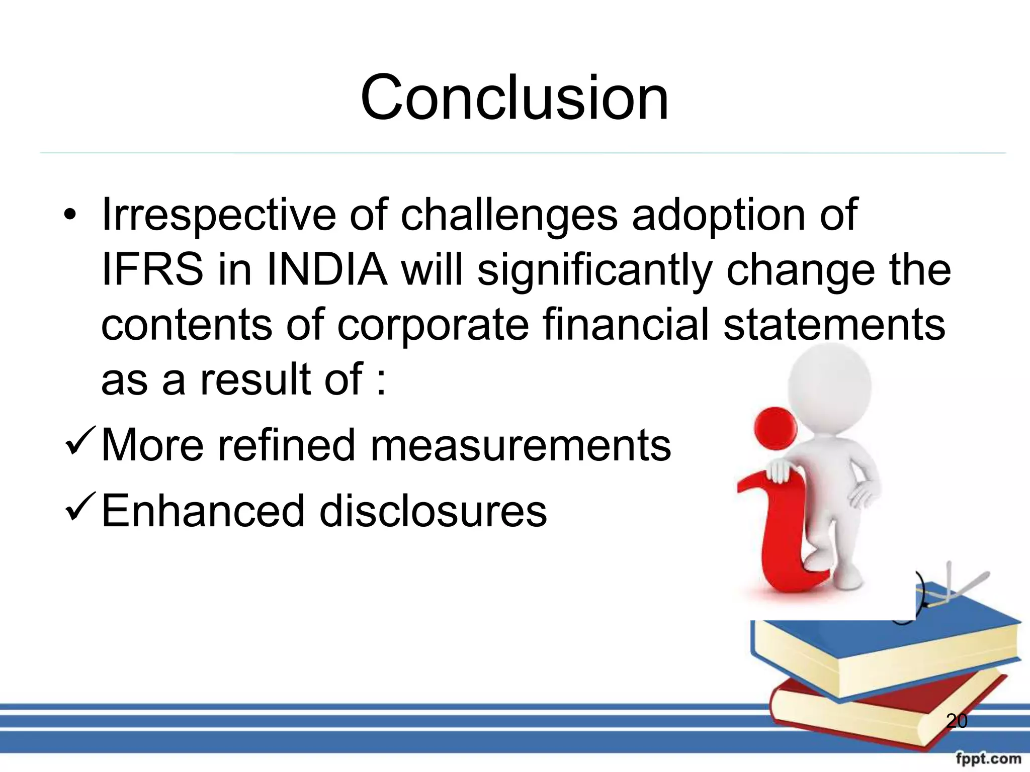 Conclusion
• Irrespective of challenges adoption of
IFRS in INDIA will significantly change the
contents of corporate financial statements
as a result of :
More refined measurements
Enhanced disclosures
20
 