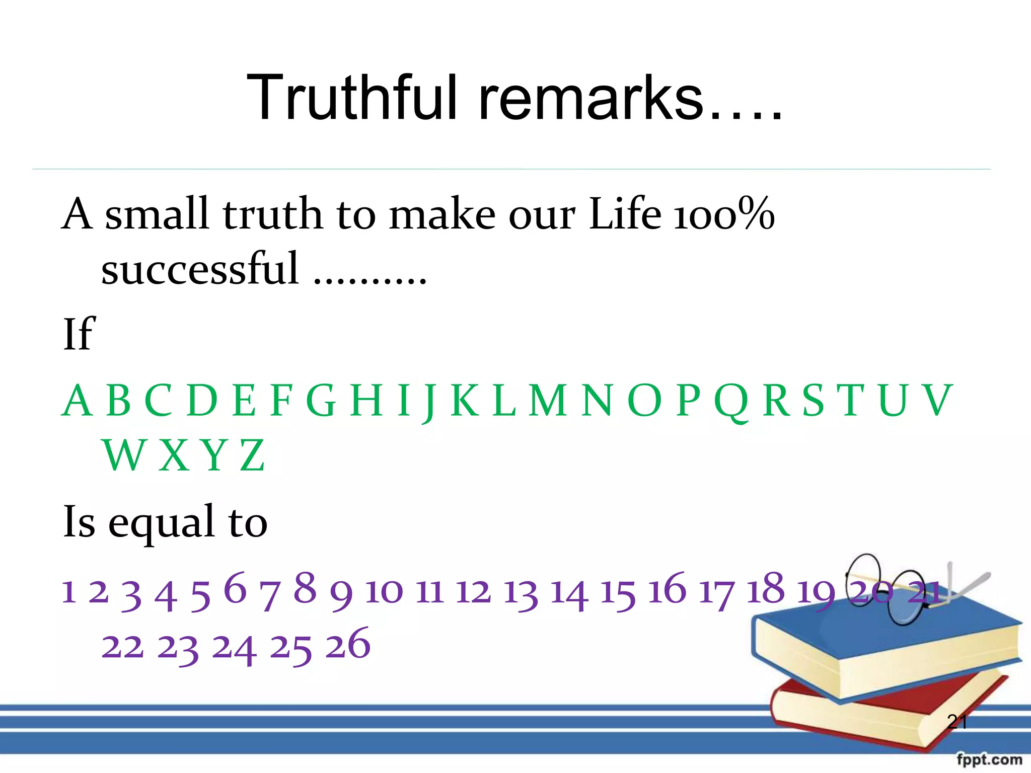 Truthful remarks….
A small truth to make our Life 100%
successful ..........
If
A B C D E F G H I J K L M N O P Q R S T U V
W X Y Z
Is equal to
1 2 3 4 5 6 7 8 9 10 11 12 13 14 15 16 17 18 19 20 21
22 23 24 25 26
21
 