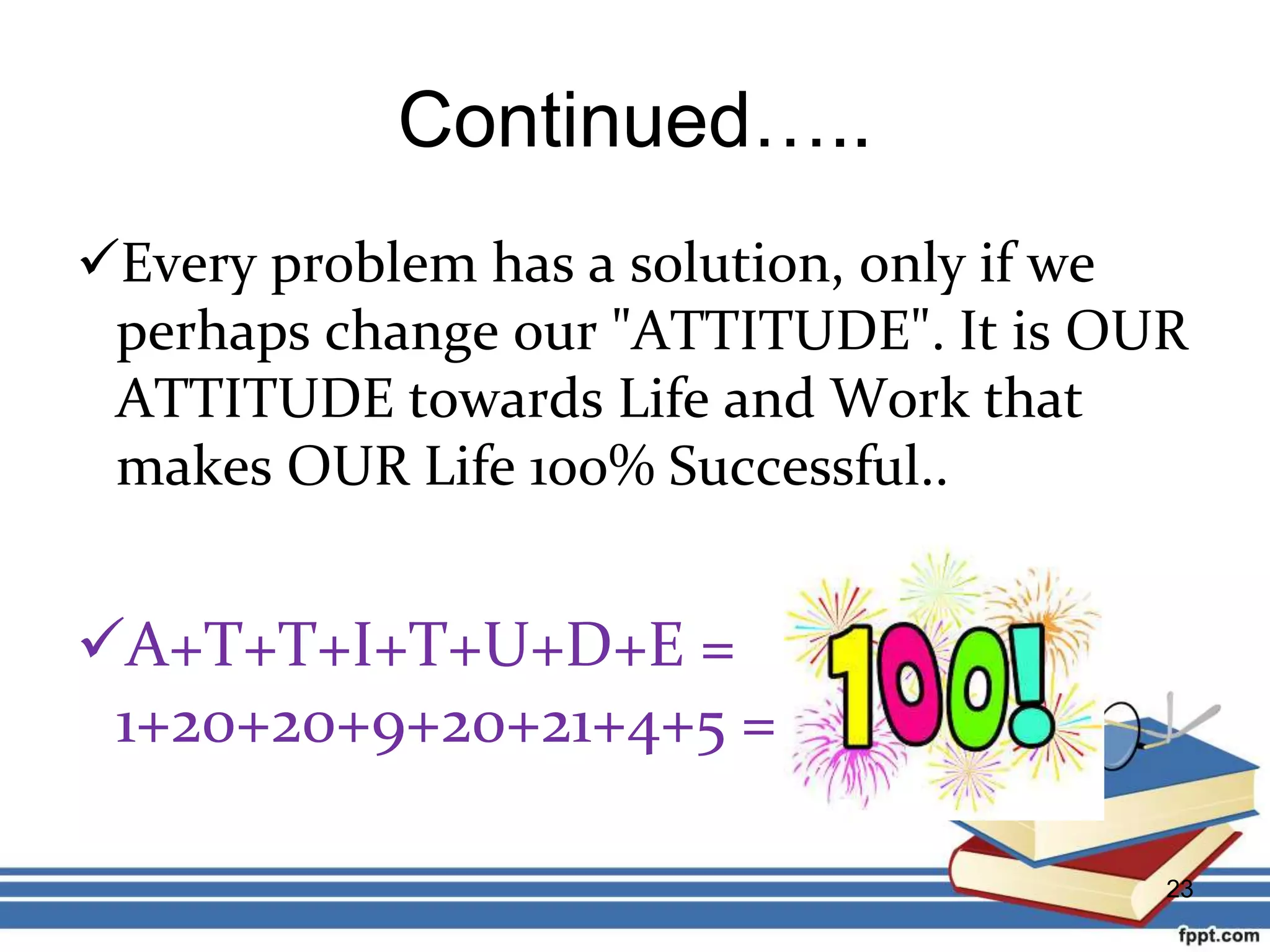 Continued…..
Every problem has a solution, only if we
perhaps change our "ATTITUDE". It is OUR
ATTITUDE towards Life and Work that
makes OUR Life 100% Successful..
A+T+T+I+T+U+D+E =
1+20+20+9+20+21+4+5 =
23
 