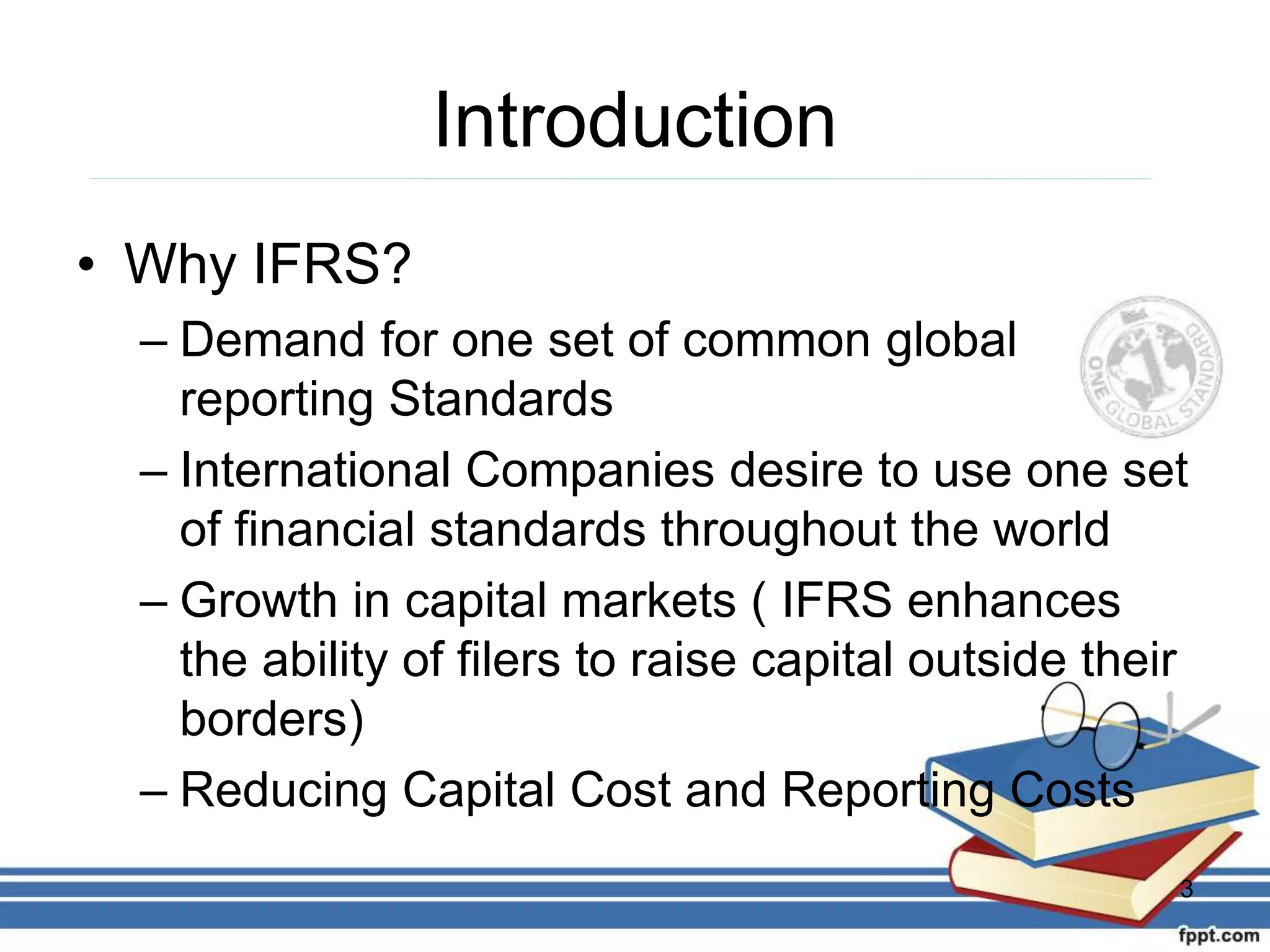Introduction
• Why IFRS?
– Demand for one set of common global
reporting Standards
– International Companies desire to use one set
of financial standards throughout the world
– Growth in capital markets ( IFRS enhances
the ability of filers to raise capital outside their
borders)
– Reducing Capital Cost and Reporting Costs
3
 