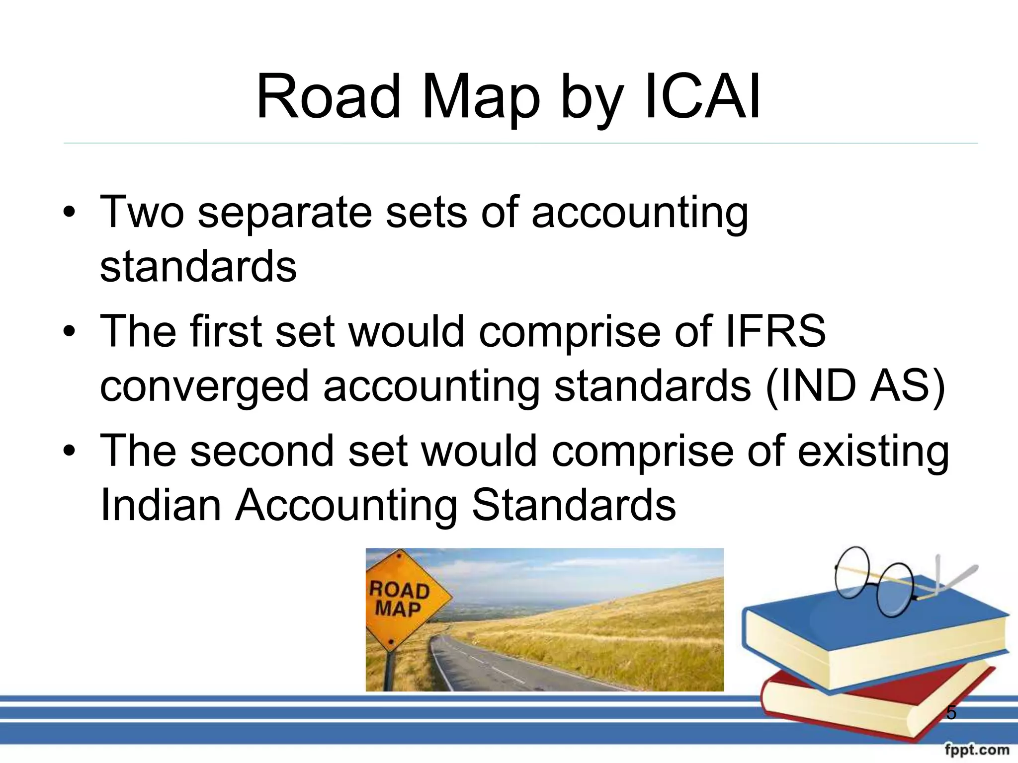 Road Map by ICAI
• Two separate sets of accounting
standards
• The first set would comprise of IFRS
converged accounting standards (IND AS)
• The second set would comprise of existing
Indian Accounting Standards
5
 