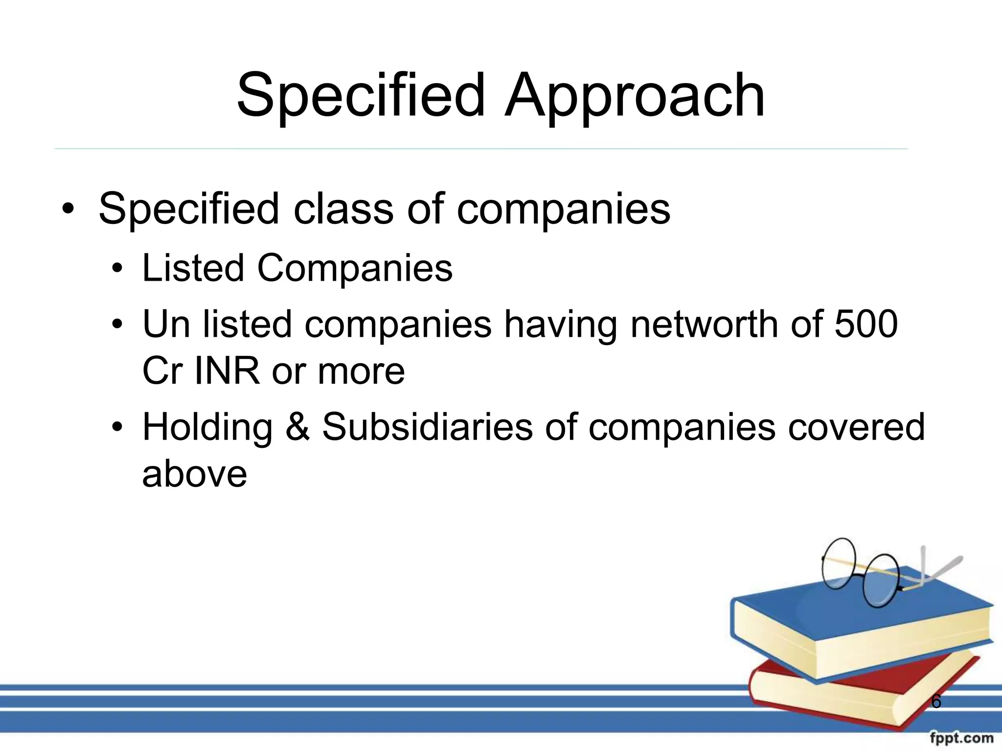 Specified Approach
• Specified class of companies
• Listed Companies
• Un listed companies having networth of 500
Cr INR or more
• Holding & Subsidiaries of companies covered
above
6
 