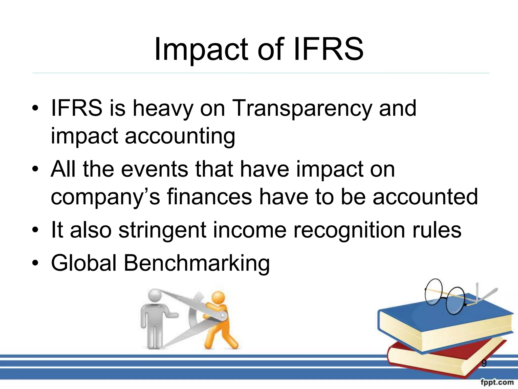 Impact of IFRS
• IFRS is heavy on Transparency and
impact accounting
• All the events that have impact on
company’s finances have to be accounted
• It also stringent income recognition rules
• Global Benchmarking
9
 