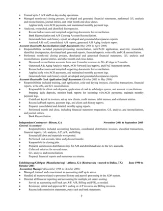 • Trained up to 5 A/R staff on day-to-day operations.
• Managed month-end closing process, developed and generated financial statements, performed G/L analysis
and reconciliations, journal entries, and other month-end close duties.
• Applied daily wire/ACH payments, and maintained monthly payment logs.
• Analyzed, researched, and identified discrepancies.
• Reconciled accounts and compiled supporting documents for reconciliation.
• Bank Reconciliation and A/R Clearing Account Reconciliation.
• Generated client cash history report, developed and generated discrepancies reports.
• Assisted A/R staff, consolidated A/R reports, generated A/R Aging Analysis report.
Accounts Receivable Reconciliations Staff Accountant (May 2006 to April 2008)
• Responsibilities included payment-processing reconciliation, wire/ACH application, analyzed, researched,
identified discrepancies, developed and generated reports, financial reports, write-offs, and G/L reconciliation.
• Performed month-end closing process, developed and generated financial statements, G/L analysis and
reconciliations, journal entries, and other month-end close duties.
• Decreased reconciliation accounts from over 9 months in arrears to 30 - 45 days in 2 months.
• Generated A/R Aging Analysis report, NCO Forward Ease reports, and FAC Statement reports.
• Reconciled accounts and compiled supporting documents for reconciliation.
• Applied daily wire/ACH payments, and maintained monthly payment logs.
• Generated client cash history report, developed and generated discrepancies reports.
Accounts Receivable Cash Application Staff Accountant (October 2005 to May 2006)
• Responsibilities included training, cash application, code and keying invoices, classified transactions, financial
reports, write-offs, and G/L reconciliation.
• Responsible for client cash deposits, application of cash to sub-ledger system, and account reconciliations.
• Prepared daily deposits, monitor bank reports for incoming wire/ACH payments, maintain monthly
payment logs.
• Coded and keyed in invoices, set up new clients, credit memos, debit memos, and settlement entries.
• Reconciled bank reports, payment logs, and client cash history reports.
• Prepared consolidated and detailed monthly aging reports.
• Performed month end close, including financial statement preparation, G/L analysis and reconciliations,
and journal entries.
• Bank Reconciliation.
Independent Contractor - Hiram, GA November 2001 to September 2005
General Accountant
• Responsibilities included accounting functions, coordinated distribution invoices, classified transactions,
financial reports, G/L analysis, A/P, A/R, and billing.
• Ensured all labor and materials were posted.
• Performed cost accruals, labor and job cost transfer.
• Responsible for closing jobs.
• Prepared commission distribution slips for A/R and distributed sales to the G/L accounts.
• Collected sales tax for several states.
• G/L analysis and reconciliations
• Prepared financial reports and numerous tax returns.
Exhibitgroup/GiltSpur (Manufacturing) - Atlanta, GA (Restructure - moved to Dallas, TX) June 1990 to
October 2001
Accounting Manager (December 1998 to October 2001)
• Managed, trained, and cross-trained an accounting staff up to seven.
• Handled all matters related to personnel history and payroll processing in the ADP system.
• Directed all financial reporting and accounting for multiple job orders costing.
• Served as accounting staff back up (A/P, A/R, Billing and P/R), as needed.
• Reviewed, edited and approved G/L coding on A/P invoices and Billing invoices.
• Reconciled commission statements, petty cash and bank statements.
2
 