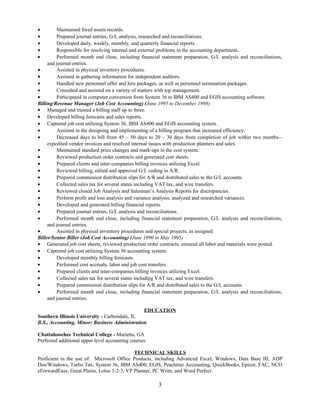 • Maintained fixed assets records.
• Prepared journal entries, G/L analysis, researched and reconciliations.
• Developed daily, weekly, monthly, and quarterly financial reports.
• Responsible for resolving internal and external problems in the accounting department.
• Performed month end close, including financial statement preparation, G/L analysis and reconciliations,
and journal entries.
• Assisted in physical inventory procedures.
• Assisted in gathering information for independent auditors.
• Handled new personnel offer and hire packages, as well as personnel termination packages.
• Consulted and assisted on a variety of matters with top management.
• Participated in computer conversion from System 36 to IBM AS400 and EGIS accounting software.
Billing/Revenue Manager (Job Cost Accounting) (June 1995 to December 1998)
• Managed and trained a billing staff up to three.
• Developed billing forecasts and sales reports.
• Captured job cost utilizing System 36, IBM AS400 and EGIS accounting system.
• Assisted in the designing and implementing of a billing program that increased efficiency.
• Decreased days to bill from 45 – 50 days to 20 – 30 days from completion of job within two months--
expedited vendor invoices and resolved internal issues with production planners and sales.
• Maintained standard price changes and mark-ups in the cost system.
• Reviewed production order contracts and generated cost sheets.
• Prepared clients and inter-companies billing invoices utilizing Excel.
• Reviewed billing, edited and approved G/L coding in A/R.
• Prepared commission distribution slips for A/R and distributed sales to the G/L accounts.
• Collected sales tax for several states including VAT tax, and wire transfers.
• Reviewed closed Job Analysis and Salesman’s Analysis Reports for discrepancies.
• Perform profit and loss analysis and variance analysis; analyzed and researched variances.
• Developed and generated billing financial reports.
• Prepared journal entries, G/L analysis and reconciliations.
• Performed month end close, including financial statement preparation, G/L analysis and reconciliations,
and journal entries.
• Assisted in physical inventory procedures and special projects, as assigned.
Biller/Senior Biller (Job Cost Accounting) (June 1990 to May 1995)
• Generated job cost sheets, reviewed production order contracts, ensured all labor and materials were posted.
• Captured job cost utilizing System 36 accounting system.
• Developed monthly billing forecasts.
• Performed cost accruals, labor and job cost transfers.
• Prepared clients and inter-companies billing invoices utilizing Excel.
• Collected sales tax for several states including VAT tax, and wire transfers.
• Prepared commission distribution slips for A/R and distributed sales to the G/L accounts.
• Performed month end close, including financial statement preparation, G/L analysis and reconciliations,
and journal entries.
EDUCATION
Southern Illinois University - Carbondale, IL
B.S., Accounting, Minor: Business Administration
Chattahoochee Technical College - Marietta, GA
Perfected additional upper level accounting courses
TECHNICAL SKILLS
Proficient in the use of: Microsoft Office Products, including Advanced Excel, Windows, Data Base III, ADP
Dos/Windows, Turbo Tax, System 36, IBM AS400, EGIS, Peachtree Accounting, QuickBooks, Epicor, FAC, NCO
eForwardEase, Great Plains, Lotus 1-2-3, VP Planner, PC Write, and Word Perfect.
3
 