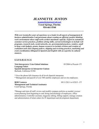 JEANNETTE JUSTON
jeannettejuston@att.net
Coral Springs, Florida
954-461-5540
_____________________________________________________________
With over twenty-five years of experience as a leader in all aspects of management &
business administration I am passionate about creating an efficient, positive thinking
work environment where staff works at their maximum capacity. Expert in customized
customer service practices, problem solving skills, current technologies to include web
programs, research tools, social networks, etc. governmental practices, vendors, small
to large scale budgets, grants, human resources to include revision and creation of
evaluation tools and company polices, shipping and receiving practices, marketing and
event coordination; bilingual in Spanish and English with an expertise in cultural
nuances.
E X P E R I E N C E
Tele-Interpreters/ Coto Global Solutions 05/2004 to Present- FT
Language Select
Spanish interpreter & Interpreter Liaison
Burbank, California 91504
* Over the phone full clearance & all levels Spanish interpreter.
* Management and payroll of over 500 satellite employees and on site employees.
BOD Ventures 09/11/2011 to 4/2015 - FT
Management and Technical Assistance
Coral Springs, Florida
*Manage and train all staff, review and modify company policies as needed, oversee
event planning from beginning to end, hiring and discharge of employees, office
administration, Controller assistant, magazine editing, billing support, manage creation
and administration of ticket orders for IT department and development department.
1
 
