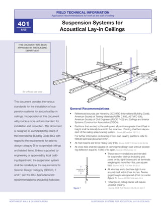 maximum 3"
(76mm)
Suspension Systems for
Acoustical Lay-in Ceilings
FIELD TECHNICAL INFORMATION
Application recommendations for work at the wall or ceiling
401
6/05
This document provides the various
standards for the installation of sus-
pension systems for acoustical lay-in
ceilings. Incorporation of this document
will provide a more uniform standard for
installation and inspection. This document
is designed to accomplish the intent of
the International Building Code (IBC) with
regard to the requirements for seismic
design category D for suspended ceilings
and related items. Unless supported by
engineering or approved by local build-
ing department, the suspension system
shall be installed per the requirements for
Seismic Design Category (SDC) D, E
and F per the IBC. Manufacturers’
recommendations should be followed
THIS DOCUMENT HAS BEEN
APPROVED BY THE BUILDING
DEPARTMENT
for ofﬁcial use only
NORTHWEST WALL & CEILING BUREAU SUSPENSION SYSTEMS FOR ACOUSTICAL LAY-IN CEILINGS
General Recommendations
• Referenced sources per hierarchy: 2003 IBC (International Building Code),
American Society of Testing Materials (ASTM C 635, ASTM C 636),
American Society of Civil Engineers (ASCE 7-02) and Ceilings and Interior
Systems Construction Association (CISCA).
• Partitions that are tied to the ceiling and all partitions greater than 6 feet in
height shall be laterally braced to the structure. Bracing shall be indepen-
dent of the ceiling splay bracing system. Source IBC section 1621.1.2
For further information on bracing of non-load bearing partitions refer to
NWCB technical document #201.
• All main beams are to be Heavy Duty (HD). Source ASCE 7-02 item 9.6.2.6.2.2a
• All cross tees shall be capable of carrying the design load without exceed-
ing deﬂection equal to 1/360 of its span. Source CISCA zones 3-4
• These recommendations are intended
for suspended ceilings including grid,
panel or tile, light ﬁxtures and air terminals
weighing no more the 4 lbs. per square
foot. Source ASCE 7-02 item 9.6.2.6.1
• All wire ties are to be three tight turns
around itself within three inches. Twelve
gage Hanger wire spaced 4 foot on center
(ﬁgure 1). Source ASTM C 636 item 2.3.4
• Changes in ceiling planes will require
positive bracing.
Source ASCE 7-02 Section 9.6.2.6.2.2. item f.ﬁgure 1
 