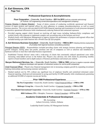 A. Earl Simmons, CPA
Page Two
Professional Experience & Accomplishments
Fluor Corporation  Greenville, South Carolina  2011 to 2015 (Left due corporate restructuring)
(A 'Fortune 125' engineering construction/operations and management company)
Finance Director II (Senior Director) – Scope of duties consists of conducting worldwide operational and financial
reviews of major projects and regional offices for strict adherence to company procedures/practices, as well as sound
business practices. The reviews also provided GAAP/IASB financial reporting and examination of work processes designed
to maximize operational efficiencies while simultaneously reducing financial and contractual exposures.
 Provided ongoing support which focused on resolving all legal issues including Sarbanes-Oxley compliance and
worked closely with corporate to implement complex new accounting rules at the business unit level.
 Worked closely with Operations Management to improve bottom line performance of projects and regional offices that
included turning a pre audit function into a World Class QC/QA program.
A. Earl Simmons Business Consultant  Greenville, South Carolina  1992 to 2011 (Seeking full-time employment)
(A privately-held regional business consultancy practice)
Principal Director (CEO) – Responsibilities included providing clients with strategic business planning and budgeting,
growth strategies, turning plans into profits, purchase and sale of companies as well as selection and installation of
hardware/software to meet their individual business requirements.
 Established 'Trusted Advisor' status with a wide-array of clients that consistently reduced operational costs while
increasing value-added services to the bottom line. Played a key advisory role with clients by presenting monthly
reports to board members and in-depth analysis of business performance and annual year outlook.
Banyan Retirement Services, Inc.  Greenville, South Carolina  1990 to 1992 (Left due to negative corporate culture)
(Regional developer and operator of retirement centers for not-for-profit companies)
Chief Financial Officer – Played a key financial management role in increasing company growth by expanding investment
banking relationships and increasing customer satisfaction.
 Slashed medical cost by 50% without any significant loss of employee benefits and centralized retirement center
financial reporting, which proved instrumental in saving each facility $12,000 annually while simultaneously generating
an additional $10,000 of corporate income per facility.
____________Prior 1990 Professional Experience____________
The Poe Corporation  Greenville, South Carolina  Chief Financial Officer  1988 to 1990
Ballenger Group Inc.  Greenville, South Carolina  Corporate Controller  1984 to 1988
Fluor/Daniel International Corporation  Greenville, South Carolina  Assistant Treasurer  1978 to 1984
BDO Seidman, CPA  Memphis, Tennessee  Senior Consultant  1975 to 1978
____________Academic Credentials & Professional Development____________
BS, Accounting
Auburn University, Auburn, Alabama
Leadership South Carolina, GE Management Institute
 