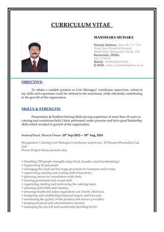 CURRICULUM VITAE
OBJECTIVE:
To obtain a suitable position as Unit Manager/ warehouse supervisor, where-in
my skills and experience could be utilized to the maximum, while efficiently contributing
to the growth of the organization.
SKILLS & STRENGTH:
Presentation & Problem Solving Skills having experience of more than 18 years in
catering and warehouse field, I have performed under pressure and have good leadership
skills which resulted in growth of the organization
Sodexo/Socat, Muscat Oman 10th
Sep-2012— 18th
Aug. 2014
Designation: Catering Unit Manager/warehouse supervisor. Al Hassan Musandam Gas
and
Power Project Oman.(remote site)
> Handling 700 people strength camp (food, laundry and housekeeping.)
> Supervising 30 personnel.
> managing the food and beverage provision for functions and events;
> supervising catering and waiting staff at functions;
> planning menus in consultation with chefs;
> training permanent and casual staff;
> organizing, leading and motivating the catering team;
> planning staff shifts and rotation.
> ensuring health and safety regulations are strictly observed;
> budgeting and establishing financial targets and forecasts;
> monitoring the quality of the product and service provided;
> keeping financial and administrative records;
> managing the payroll and monitoring spending levels;
MANOHARA MUDARA
Kamala Sadana, Door No 11/110
Near Govt Hospital Karnad,
Mulki Post, Mangalore Taluk, DK,
Karnataka, INDIA.
Pin: 574154
Mobile: 0096560015865
E-MAIL: manu_karnad@yahoo.co.in
 