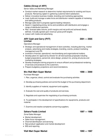 H.M. Esmail & Co. – Millat & H.M.
Cables (Group of ARY)
2005 — 2012
ARY Cash and Carry (PVT)
Limited
2001 — 2005
M/s Wall Mart Super Market 1998 — 2000
Sahara Foods Limited 1997 — 1998
Wall Mart Super Market 1992 — 1997
Senior Sales and Marketing Manager
Conduct market research to determine market requirements for existing and future
products. Remaining vigilant in gathering customer/client satisfaction.
Deliver innovative business models, branding and marketing approaches.
Lead, build and manage a sales force and distribution network capable of marketing
and selling products.
Manage sales team’s progress against leading indicators.
Assist in negotiating pricing, terms and conditions with distributors and engage a
range of distribution partners.
Plan, forecast sales volume, profit margins and net profit and achieved clearly
defined, mutually agreed upon revenue/ gross profit targets.
Liaison with media and advertising.
Operations Manager
Strategic and operational management of store activities, including planning, market
analysis, advertising and media strategies, branding, events, product marketing
management and PR.
Involved in financial, operational, merchandising and organizational matters.
Develop plans for approval by director for all new business proposals including
budget preparations, personnel, store design, product mix, pricing structures and
marketing strategies.
Develop employee training programs to ensure efficient and professional rendering
of services and products to the customers.
Prepare budgetary projections and recommendations.
Purchase Manager
1. Plan, organize, direct, control and evaluate the purchasing activities
2. Develop purchasing policies and control the budget of the purchasing department.
3. Identify suppliers of material, equipment and supplies.
4. Evaluate the cost and quality of products and services.
5. Negotiate and supervise the negotiating of purchasing contracts.
6. To participate in the development of specifications for equipments, products and
material.
7. Examine and resolve complaints concerning suppliers.
Zonal Sales Manager
Market development
Sales force management
Channel identification and servicing
New product/ application and market development
MIS and reporting
Shujaat Rizvi 2
 