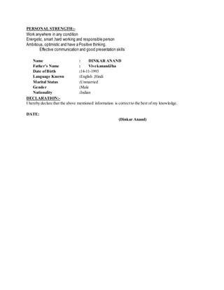 PERSONAL STRENGTH:-
Work anywhere in any condition
Energetic, smart,hard working and responsible person
Ambitious, optimistic and have a Positive thinking.
Effective communication and good presentation skills
Name : DINKAR ANAND
Father’s Name : VivekanandJha
Date ofBirth :14-11-1993
Language Known :English ,Hindi
Marital Status :Unmarried
Gender :Male
Nationality :Indian
DECLARATION:-
I hereby declare that the above mentioned information is correct to the best of my knowledge.
DATE:
(Dinkar Anand)
 
