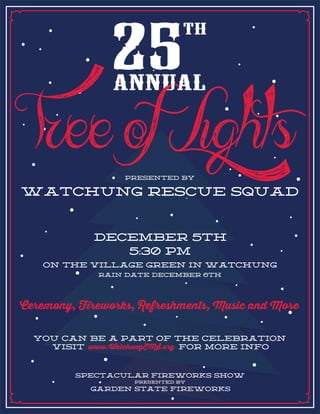 Ceremony, Fireworks, Refreshments, Music and More
DECEMBER 5TH
5:30 PM
ON THE VILLAGE GREEN IN WATCHUNG
RAIN DATE DECEMBER 6TH
FOR MORE INFOVISIT
YOU CAN BE a PART OF THE CELEBRATION
www.WatchungEMS.org
SPECTACULAR FIREWORKS SHOW
GARDEN STATE FIREWORKS
PRESENTED BY
presented by
WATCHUNG RESCUE SQUAD
ree of Lights
 