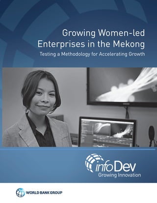 Growing Women-led
Enterprises in the Mekong
Testing a Methodology for Accelerating Growth
GrowingWomen-ledEnterprisesintheMekong
Growing Innovation
©2014 infoDev / The World Bank | 1818 H Street, NW | Washington DC, 20433
Email: info@infoDev.org | Tel + 1 202 458 8831 | Twitter: @infoDev
www.infodev.org
9025_Growing Women_Cover.pdf 19025_Growing Women_Cover.pdf 1 9/2/14 1:29 PM9/2/14 1:29 PM
 