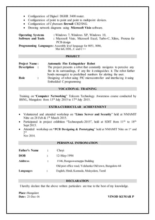  Configuration of Digisol DGHR 3400 router.
 Configuration of point to point and point to multipoint devices.
 Configuration of Cyberoam firewall CR25iNG.
 Drawing network diagrams using Microsoft Visio software.
Operating Systems : Windows 7, Windows XP, Windows 10,
Software and Tools : Microsoft Visio, Microsoft Excel, Turbo-C, Xilinx, Proteus for
PCB design
Programming Languages: Assembly level language for 8051, 8086,
Mat lab, HDL, C and C++
PROJECT
Project Name : Automatic Fire Extinguisher Robot
Description : The project presents a robot that constantly navigates to perceive any
fire in its surroundings, if any fire it extinguishes it. The robot further
Sends message(s) to predefined numbers for alerting the user.
Role : Designing of robot using PIC microcontroller and interfacing it using
Embedded C programming
VOCATIONAL TRAINING
Training on “Computer Networking” Telecom Technology Awareness course conducted by
BSNL, Mangalore from 13th July 2015 to 17th July 2015.
EXTRA-CURRICULAR ACHIEVEMENT
 Volunteered and attended workshop on “Linux Server and Security” held at NMAMIT
Nitte on 28 Feb & 1St March 2015.
 Participated in project exhibition “Technospark-2015”, held at SDIT from 11th to 18th
Sept 2015.
 Attended workshop on “PCB Designing & Prototyping” held at NMAMIT Nitte on 1st
and
2nd
Nov 2014.
PERSONAL INFROMATION
Father’s Name : Choyi
DOB : 12-May-1994
Address : #146, Rangaswamappa Building
Old post office road, Yelahanka Old town, Bangalore-64
Languages : English, Hindi, Kannada, Malayalam, Tamil
DECLARATION
I hereby declare that the above written particulars are true to the best of my knowledge.
Place: Bangalore
Date: 21-Dec-16 VINOD KUMAR P
 