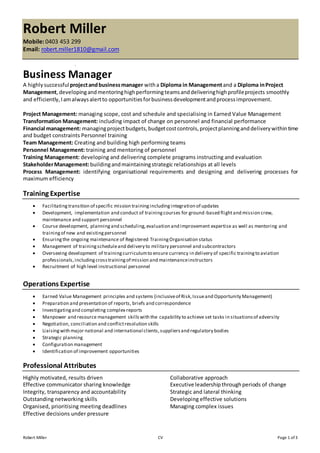 Robert Miller CV Page 1 of 3
Robert Miller
Mobile: 0403 453 299
Email: robert.miller1810@gmail.com
Business Manager
A highlysuccessfulprojectandbusinessmanager witha Diploma in Managementand a Diploma inProject
Management, developingandmentoringhighperformingteamsanddeliveringhighprofileprojects smoothly
and efficiently,Iamalwaysalertto opportunitiesforbusinessdevelopmentandprocessimprovement.
Project Management: managing scope, cost and schedule and specialising in Earned Value Management
Transformation Management: including impact of change on personnel and financial performance
Financial management: managingprojectbudgets,budgetcostcontrols,projectplanninganddeliverywithintime
and budget constraints Personnel training
Team Management: Creating and building high performing teams
Personnel Management: training and mentoring of personnel
Training Management: developing and delivering complete programs instructing and evaluation
StakeholderManagement:buildingandmaintainingstrategic relationships at all levels
Process Management: identifying organisational requirements and designing and delivering processes for
maximum efficiency
Training Expertise
 Facilitatingtransition of specific mission trainingincludingintegration of updates
 Development, implementation and conduct of trainingcourses for ground-based flightand mission crew,
maintenance and support personnel
 Course development, planningand scheduling,evaluation and improvement expertise as well as mentoring and
trainingof new and existingpersonnel
 Ensuringthe ongoing maintenance of Registered TrainingOrganisation status
 Management of trainingscheduleand delivery to military personnel and subcontractors
 Overseeing development of trainingcurriculumto ensure currency in delivery of specific trainingto aviation
professionals,includingcrosstrainingof mission and maintenanceinstructors
 Recruitment of high level instructional personnel
Operations Expertise
 Earned Value Management principles and systems (inclusiveof Risk,Issueand Opportunity Management)
 Preparation and presentation of reports, briefs and correspondence
 Investigatingand completing complex reports
 Manpower and resource management skillswith the capability to achieve set tasks in situationsof adversity
 Negotiation, conciliation and conflictresolution skills
 Liaisingwith major national and international clients,suppliersand regulatory bodies
 Strategic planning
 Configuration management
 Identification of improvement opportunities
Professional Attributes
Highly motivated, results driven
Effective communicator sharing knowledge
Integrity, transparency and accountability
Outstanding networking skills
Organised, prioritising meeting deadlines
Effective decisions under pressure
Collaborative approach
Executive leadershipthroughperiods of change
Strategic and lateral thinking
Developing effective solutions
Managing complex issues
 